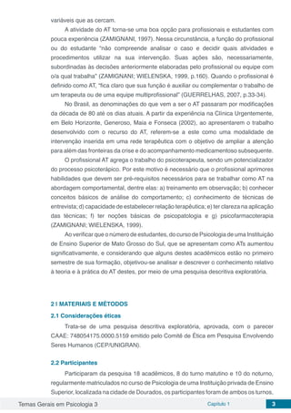 Temas Gerais em Psicologia 3 Capítulo 1 3
variáveis que as cercam.
A atividade do AT torna-se uma boa opção para profissionais e estudantes com
pouca experiência (ZAMIGNANI, 1997). Nessa circunstância, a função do profissional
ou do estudante “não compreende analisar o caso e decidir quais atividades e
procedimentos utilizar na sua intervenção. Suas ações são, necessariamente,
subordinadas às decisões anteriormente elaboradas pelo profissional ou equipe com
o/a qual trabalha” (ZAMIGNANI; WIELENSKA, 1999, p.160). Quando o profissional é
definido como AT, “fica claro que sua função é auxiliar ou complementar o trabalho de
um terapeuta ou de uma equipe multiprofissional” (GUERRELHAS, 2007, p.33-34).
No Brasil, as denominações do que vem a ser o AT passaram por modificações
da década de 80 até os dias atuais. A partir da experiência na Clínica Urgentemente,
em Belo Horizonte, Generoso, Maia e Fonseca (2002), ao apresentarem o trabalho
desenvolvido com o recurso do AT, referem-se a este como uma modalidade de
intervenção inserida em uma rede terapêutica com o objetivo de ampliar a atenção
para além das fronteiras da crise e do acompanhamento medicamentoso subsequente.
O profissional AT agrega o trabalho do psicoterapeuta, sendo um potencializador
do processo psicoterápico. Por este motivo é necessário que o profissional aprimores
habilidades que devem ser pré-requisitos necessários para se trabalhar como AT na
abordagem comportamental, dentre elas: a) treinamento em observação; b) conhecer
conceitos básicos de análise do comportamento; c) conhecimento de técnicas de
entrevista; d) capacidade de estabelecer relação terapêutica; e) ter clareza na aplicação
das técnicas; f) ter noções básicas de psicopatologia e g) psicofarmacoterapia
(ZAMIGNANI; WIELENSKA, 1999).
Ao verificar que o número de estudantes, do curso de Psicologia de uma Instituição
de Ensino Superior de Mato Grosso do Sul, que se apresentam como ATs aumentou
significativamente, e considerando que alguns destes acadêmicos estão no primeiro
semestre de sua formação, objetivou-se analisar e descrever o conhecimento relativo
à teoria e à prática do AT destes, por meio de uma pesquisa descritiva exploratória.
2 | 	MATERIAIS E MÉTODOS
2.1	Considerações éticas
Trata-se de uma pesquisa descritiva exploratória, aprovada, com o parecer
CAAE: 748054175.0000.5159 emitido pelo Comitê de Ética em Pesquisa Envolvendo
Seres Humanos (CEP/UNIGRAN).
2.2	Participantes
Participaram da pesquisa 18 acadêmicos, 8 do turno matutino e 10 do noturno,
regularmente matriculados no curso de Psicologia de uma Instituição privada de Ensino
Superior, localizada na cidade de Dourados, os participantes foram de ambos os turnos,
 