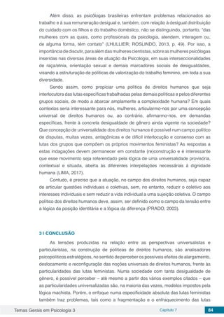 Temas Gerais em Psicologia 3 Capítulo 7 84
Além disso, as psicólogas brasileiras enfrentam problemas relacionados ao
trabalho e à sua remuneração desigual e, também, com relação à desigual distribuição
do cuidado com os filhos e do trabalho doméstico, não se distinguindo, portanto, “das
mulheres com as quais, como profissionais da psicologia, atendem, interagem ou,
de alguma forma, têm contato” (LHULLIER; ROSLINDO, 2013, p. 49). Por isso, a
importânciadediscutir,paraalémdasmulherescientistas,sobreasmulherespsicólogas
inseridas nas diversas áreas de atuação da Psicologia, em suas interseccionalidades
de raça/etnia, orientação sexual e demais marcadores sociais de desigualdades,
visando a estruturação de políticas de valorização do trabalho feminino, em toda a sua
diversidade.
Sendo assim, como propiciar uma política de direitos humanos que seja
interlocutora das lutas específicas trabalhadas pelas demais políticas e pelos diferentes
grupos sociais, de modo a abarcar amplamente a complexidade humana? Em quais
contextos seria interessante para nós, mulheres, articularmo-nos por uma concepção
universal de direitos humanos ou, ao contrário, afirmarmo-nos, em demandas
específicas, frente à concreta desigualdade de gênero ainda vigente na sociedade?
Que concepção de universalidade dos direitos humanos é possível num campo político
de disputas, muitas vezes, antagônicas e de difícil interlocução e consenso com as
lutas dos grupos que compõem os próprios movimentos feministas? As respostas a
estas indagações devem permanecer em constante (re)construção e é interessante
que esse movimento seja referendado pela lógica de uma universalidade provisória,
contextual e situada, aberta às diferentes interpelações necessárias à dignidade
humana (LIMA, 2017).
Contudo, é preciso que a atuação, no campo dos direitos humanos, seja capaz
de articular questões individuais e coletivas, sem, no entanto, reduzir o coletivo aos
interesses individuais e sem reduzir a vida individual a uma sujeição coletiva. O campo
político dos direitos humanos deve, assim, ser definido como o campo da tensão entre
a lógica da posição identitária e a lógica da diferença (PRADO, 2003).
3 | 	CONCLUSÃO
As tensões produzidas na relação entre as perspectivas universalistas e
particularistas, na construção de políticas de direitos humanos, são analisadores
psicopolíticos estratégicos, no sentido de perceber os possíveis efeitos de alargamento,
deslocamento e reconfiguração das noções universais de direitos humanos, frente às
particularidades das lutas feministas. Numa sociedade com tanta desigualdade de
gênero, é possível perceber – até mesmo a partir dos vários exemplos citados – que
as particularidades universalizadas são, na maioria das vezes, modelos impostos pela
lógica machista. Porém, o enfoque numa especificidade absoluta das lutas feministas
também traz problemas, tais como a fragmentação e o enfraquecimento das lutas
 