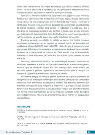 Temas Gerais em Psicologia 3 Capítulo 7 85
sociais, uma vez que existe uma lógica da opressão que perpassa todas as minorias
sociais. Por isso, destaca-se a importância de uma perspectiva relacional que inclua
os diferentes atores sociais nesse debate de corresponsabilidade.
Além disso, o tensionamento sobre as reivindicações específicas das mulheres,
diante de sua não inclusão nos direitos ditos universais, amplia, desloca e torna mais
crítica a noção de universalidade dos direitos humanos. Na verdade, reconhecer e
manter essa tensão necessária entre as perspectivas universalistas e particularistas
de direitos humanos contribui para ampliar e radicalizar a democracia. Daí a
relevância da manutenção constante dos conflitos e debates dos grupos feministas
para o alargamento da possibilidade de os direitos humanos serem universalizados na
vivência cotidiana, garantindo, assim, seu caráter pluralista e democrático.
É preciso propiciar a ampliação do debate, no campo dos direitos humanos,
provocando configurações novas, capazes de abarcar melhor as demandas pela
igualdade de gênero (CORRÊA, 2009; MOUFFE, 1996). Ou seja, é preciso reconstruir
esse campo, de forma a poder especificar as desigualdades de gênero, de sexualidade,
de classe, de cor-raça-etnias, de culturas, etc. Essa posição pode ser interessante,
desde que os direitos humanos não se tornem uma agenda pronta, apenas, para sua
aplicação.
No campo estritamente científico, as epistemólogas feministas destacam ser
necessário reconhecer e intervir na lógica de inferiorização e opressão do gênero
feminino, que se encontra calcada em uma hierarquização desencadeada por
discursos, valores e práticas hegemônicas que contribuíram para a restrição das
mulheres à lugares de subalternidade, inclusive, na ciência.
Na mesma direção, tal enfoque poderá contribuir para que os processos de
(re)significação da Psicologia ocorram por meio de uma formação e de uma prática
profissional mais democrática e participativa, baseada nas demandas concretas dos
diferentes atores sociais que a compõem. É justamente aí que reside um dos aspectos
de relevância dessas discussões: a possibilidade de romper com os tradicionalismos
e as normas culturais opressoras e alavancar pesquisas e práticas plurais de respeito
à diversidade humana, inclusive das próprias formas de ser mulher, ser pesquisadora
e ser psicóloga.
REFERÊNCIAS
CORRÊA, S. O percurso global dos direitos sexuais: entre “margens e centros”. Bagoas, v. 4, n. 1, p.
17-42, 2009.
CRP/MG – Conselho Regional de Psicologia de Minas Gerais. Jornal da Psicologia, v. 29, n.1, p.
1-20, 2015.
FRENCH, S. Gender Bias. In: S. French. Science: Key Concepts in Philosopkv. London: Continuum,
2007, pp. 74-96.
 