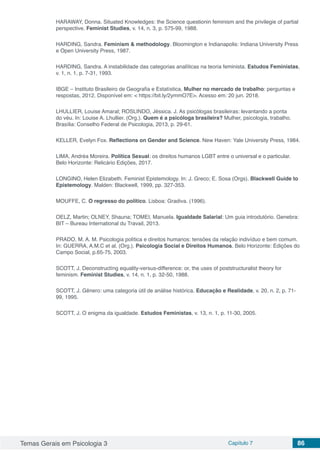 Temas Gerais em Psicologia 3 Capítulo 7 86
HARAWAY, Donna. Situated Knowledges: the Science questionin feminism and the privilegie of partial
perspective. Feminist Studies, v. 14, n. 3, p. 575-99, 1988.
HARDING, Sandra. Feminism & methodology. Bloomington e Indianapolis: Indiana University Press
e Open University Press, 1987.
HARDING, Sandra. A instabilidade das categorias analíticas na teoria feminista. Estudos Feministas,
v. 1, n. 1, p. 7-31, 1993.
IBGE – Instituto Brasileiro de Geografia e Estatística. Mulher no mercado de trabalho: perguntas e
respostas, 2012. Disponível em: < https://bit.ly/2ymmO7E>. Acesso em: 20 jun. 2018.
LHULLIER, Louise Amaral; ROSLINDO, Jéssica. J. As psicólogas brasileiras: levantando a ponta
do véu. In: Louise A. Lhullier. (Org.). Quem é a psicóloga brasileira? Mulher, psicologia, trabalho.
Brasília: Conselho Federal de Psicologia, 2013, p. 29-61.
KELLER, Evelyn Fox. Reflections on Gender and Science. New Haven: Yale University Press, 1984.
LIMA, Andréa Moreira. Política Sexual: os direitos humanos LGBT entre o universal e o particular.
Belo Horizonte: Relicário Edições, 2017.
LONGINO, Helen Elizabeth. Feminist Epistemology. In: J. Greco; E. Sosa (Orgs). Blackwell Guide to
Epistemology. Malden: Blackwell, 1999, pp. 327-353.
MOUFFE, C. O regresso do político. Lisboa: Gradiva. (1996).
OELZ, Martin; OLNEY, Shauna; TOMEI, Manuela. Igualdade Salarial: Um guia introdutório. Genebra:
BIT – Bureau International du Travail, 2013.
PRADO, M. A. M. Psicologia política e direitos humanos: tensões da relação indivíduo e bem comum.
In: GUERRA, A.M.C et al. (Org.). Psicologia Social e Direitos Humanos. Belo Horizonte: Edições do
Campo Social, p.65-75, 2003.
SCOTT, J. Deconstructíng equality-versus-difference: or, the uses of poststructuralist theory for
feminism. Feminist Studies, v. 14, n. 1, p. 32-50, 1988.
SCOTT, J. Gênero: uma categoria útil de análise histórica. Educação e Realidade, v. 20, n. 2, p. 71-
99, 1995.
SCOTT, J. O enigma da igualdade. Estudos Feministas, v. 13, n. 1, p. 11-30, 2005.
 