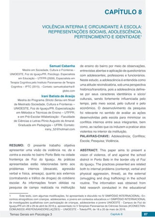 Temas Gerais em Psicologia 3 Capítulo 8 87
doi
VIOLÊNCIA INTERNA E CIRCUNDANTE À ESCOLA:
REPRESENTAÇÕES SOCIAIS, ADOLESCÊNCIA,
PERTENCIMENTO E IDENTIDADE1
1	 Este texto, com algumas modificações, foi apresentado e discutido no IV SIMPÓSIO INTERNACIONAL: En-
contros etnográficos com crianças, adolescentes, e jovens em contextos educativos e I SIMPÓSIO INTERNACIONAL
de investigações qualitativas com participação de crianças, adolescentes e jovens UNIOESTE - Campus de Foz do
Iguaçu/PR em 28 e 29 de abril de 2016 e, apresentado no V Simpósio Paranaense de Ciências Sociais (#CONECTAN-
DOMUNDOS #REPENSANDORELAÇÕES) – UNIOESTE – Toledo/PR, de 18 a 20 de maio de 2016.
CAPÍTULO 8
Samuel Cabanha
Mestre em Sociedade, Cultura e Fronteiras -
UNIOESTE, Foz do Iguaçu/PR. Psicólogo. Especialista
em Educação – UTFPR (2009), Especialista em
Terapia Cognitiva pelo Instituto Paranaense de Terapia
Cognitiva – IPTC (2015). - Contato: samuelcabanha@
globo.com
Irani Batista de Araújo
Mestra do Programa Stricto Sensu em Nível
de Mestrado Sociedade, Cultura e Fronteiras –
UNIOESTE, Foz do Iguaçu/PR. Especialização
em Métodos e Técnicas de Ensino – UTFPR;
e em Pré-Escolar Alfabetização - Faculdade
de Ciências e Letras Plínio Augusto do Amaral.
Graduada em Pedagogia – UFRN. Contato:
irany_52@hotmail.com
RESUMO: O presente trabalho objetiva
apresentar uma visão da violência na, da e
contra a escola no bairro Porto Belo na cidade
fronteiriça de Foz do Iguaçu. As práticas
apresentadas estão relacionadas tanto aos
problemas internos (desacato, agressão
verbal e física, ameaça), quanto aos externos
(contrabando e tráfico de drogas) do cotidiano
escolar. As informações foram obtidas na
pesquisa de campo realizada na instituição
de ensino do bairro por meio de observações,
entrevistas abertas e aplicação de questionários
com adolescentes, professores e funcionários.
Neste estudo, a adolescência é entendida como
uma atitude reivindicatória, sob uma perspectiva
histórico/transitória, pois a adolescência define-
se por seus caracteres identitários e sócio/
culturais, sendo fortemente influenciada pelo
tempo, pelo meio social, pelo cultural e pelo
econômico. O desenvolvimento da pesquisa
foi relevante no sentido de avaliar as ações
desenvolvidas pela escola para minimizar os
conflitos internos entre seus integrantes, bem
como, as razões que os induzem a praticar atos
violentos no interior da instituição.
PALAVRAS-CHAVE: Adolescência; Conflitos;
Escola; Pesquisa; Violência.
ABSTRACT: This paper aims to present a
vision of violence, of and against the school
district in Porto Belo in the border city of Foz
do Iguaçu. The practices presented are related
both to internal problems (contempt, verbal and
physical aggression, threat), as the external
(smuggling and drug trafficking) in the school
routine. The information was obtained from
field research conducted in the educational
 