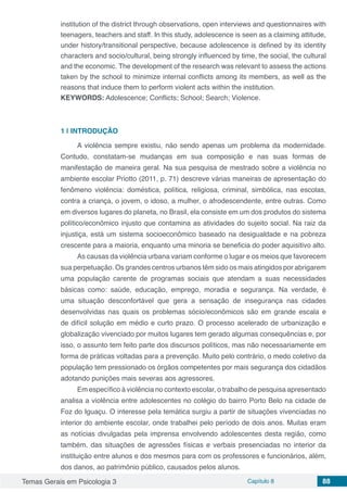 Temas Gerais em Psicologia 3 Capítulo 8 88
institution of the district through observations, open interviews and questionnaires with
teenagers, teachers and staff. In this study, adolescence is seen as a claiming attitude,
under history/transitional perspective, because adolescence is defined by its identity
characters and socio/cultural, being strongly influenced by time, the social, the cultural
and the economic. The development of the research was relevant to assess the actions
taken by the school to minimize internal conflicts among its members, as well as the
reasons that induce them to perform violent acts within the institution.
KEYWORDS: Adolescence; Conflicts; School; Search; Violence.
1 | 	INTRODUÇÃO
A violência sempre existiu, não sendo apenas um problema da modernidade.
Contudo, constatam-se mudanças em sua composição e nas suas formas de
manifestação de maneira geral. Na sua pesquisa de mestrado sobre a violência no
ambiente escolar Priotto (2011, p. 71) descreve várias maneiras de apresentação do
fenômeno violência: doméstica, política, religiosa, criminal, simbólica, nas escolas,
contra a criança, o jovem, o idoso, a mulher, o afrodescendente, entre outras. Como
em diversos lugares do planeta, no Brasil, ela consiste em um dos produtos do sistema
político/econômico injusto que contamina as atividades do sujeito social. Na raiz da
injustiça, está um sistema socioeconômico baseado na desigualdade e na pobreza
crescente para a maioria, enquanto uma minoria se beneficia do poder aquisitivo alto.
As causas da violência urbana variam conforme o lugar e os meios que favorecem
sua perpetuação. Os grandes centros urbanos têm sido os mais atingidos por abrigarem
uma população carente de programas sociais que atendam a suas necessidades
básicas como: saúde, educação, emprego, moradia e segurança. Na verdade, é
uma situação desconfortável que gera a sensação de insegurança nas cidades
desenvolvidas nas quais os problemas sócio/econômicos são em grande escala e
de difícil solução em médio e curto prazo. O processo acelerado de urbanização e
globalização vivenciado por muitos lugares tem gerado algumas consequências e, por
isso, o assunto tem feito parte dos discursos políticos, mas não necessariamente em
forma de práticas voltadas para a prevenção. Muito pelo contrário, o medo coletivo da
população tem pressionado os órgãos competentes por mais segurança dos cidadãos
adotando punições mais severas aos agressores.
Em específico à violência no contexto escolar, o trabalho de pesquisa apresentado
analisa a violência entre adolescentes no colégio do bairro Porto Belo na cidade de
Foz do Iguaçu. O interesse pela temática surgiu a partir de situações vivenciadas no
interior do ambiente escolar, onde trabalhei pelo período de dois anos. Muitas eram
as notícias divulgadas pela imprensa envolvendo adolescentes desta região, como
também, das situações de agressões físicas e verbais presenciadas no interior da
instituição entre alunos e dos mesmos para com os professores e funcionários, além,
dos danos, ao patrimônio público, causados pelos alunos.
 