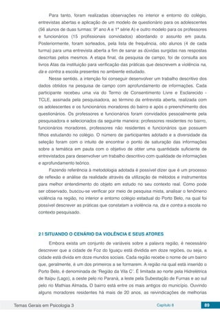 Temas Gerais em Psicologia 3 Capítulo 8 89
Para tanto, foram realizadas observações no interior e entorno do colégio,
entrevistas abertas e aplicação de um modelo de questionário para os adolescentes
(56 alunos de duas turmas: 9º ano A e 1ª série A) e outro modelo para os professores
e funcionários (15 profissionais convidados) abordando o assunto em pauta.
Posteriormente, foram sorteados, pela lista de frequência, oito alunos (4 de cada
turma) para uma entrevista aberta a fim de sanar as dúvidas surgidas nas respostas
descritas pelos mesmos. A etapa final, da pesquisa de campo, foi de consulta aos
livros Atas da instituição para verificação das práticas que descrevem a violência na,
da e contra a escola presentes no ambiente estudado.
Nesse sentido, a intenção foi conseguir desenvolver um trabalho descritivo dos
dados obtidos na pesquisa de campo com aprofundamento de informações. Cada
participante recebeu uma via do Termo de Consentimento Livre e Esclarecido -
TCLE, assinada pela pesquisadora, ao término da entrevista aberta, realizada com
os adolescentes e os funcionários moradores do bairro e após o preenchimento dos
questionários. Os professores e funcionários foram convidados pessoalmente pela
pesquisadora e selecionados da seguinte maneira: professores residentes no bairro,
funcionários moradores, professores não residentes e funcionários que possuem
filhos estudando no colégio. O número de participantes adotado e a diversidade da
seleção foram com o intuito de encontrar o ponto de saturação das informações
sobre a temática em pauta com o objetivo de obter uma quantidade suficiente de
entrevistados para desenvolver um trabalho descritivo com qualidade de informações
e aprofundamento teórico.
Fazendo referência à metodologia adotada é possível dizer que é um processo
de reflexão e análise da realidade através da utilização de métodos e instrumentos
para melhor entendimento do objeto em estudo no seu contexto real. Como pode
ser observado, buscou-se verificar por meio de pesquisa mista, analisar o fenômeno
violência na região, no interior e entorno colégio estadual do Porto Belo, na qual foi
possível descrever as práticas que constatam a violência na, da e contra a escola no
contexto pesquisado.
2 | 	SITUANDO O CENÁRIO DA VIOLÊNCIA E SEUS ATORES
Embora exista um conjunto de variáveis sobre a palavra região, é necessário
descrever que a cidade de Foz do Iguaçu está dividida em doze regiões, ou seja, a
cidade está divida em doze mundos sociais. Cada região recebe o nome de um bairro
que, geralmente, é um dos primeiros a se formarem. A região na qual está inserido o
Porto Belo, é denominada de ‘Região da Vila C’. É limitada ao norte pela Hidrelétrica
de Itaipu (Lago), a oeste pelo rio Paraná, a leste pela Subestação de Furnas e ao sul
pelo rio Mathias Almada. O bairro está entre os mais antigos do município. Ouvindo
alguns moradores residentes há mais de 20 anos, as reivindicações de melhorias
 