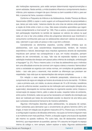 Temas Gerais em Psicologia 3 Capítulo 8 91
são instituições repressoras, pois estão sempre determinando regras/convenções a
serem adotadas. Neste sentido, a mídia brasileira influencia o comportamento desde a
infância, pois repassa a imagem de que o famoso ou bem sucedido é feliz e, para ser
feliz, é preciso ter fama, sucesso e dinheiro.
Conforme a Psiquiatra da Infância e da Adolescência, Amélia Thereza de Moura
Vasconcelos (2000) o copiar o outro sugere um enfraquecimento da personalidade e
que, talvez por esta razão, “estamos diante de uma crise de valores onde perdemos
a noção do limite entre o bom e o mau. São esses conceitos aprendidos que regem
nosso comportamento a nível social” (p. 138). Para a autora, o processo educacional
tem participação importante no sentido de repassar os valores da cultura na qual
cada um vive e faz uma análise crítica dos programas televisivos que incentivam o
consumismo contribuindo para que os adolescentes absorvam valores de posse, ou
seja, valorizem o que cada um possui e não o que tem a oferecer.
Considerando os elementos expostos, Levisky (2000) enfatiza que os
adolescentes, com suas características biopsicossociais, tendem, de maneira
espontânea e natural, descarregar seus impulsos agressivos através de expressões
impulsivas sem pensar nas consequências e que, em muitas situações, pensam
depois do ato concretizado, ou seja, “são vias de expressão rápidas e buscam
satisfação imediata dos desejos sem passar pelos critérios de avaliação, simbolização
e linguagem” (p. 21). Para o mesmo autor, é na fase da adolescência que o indivíduo
tem uma dificuldade enorme de conviver com regras e talvez a maneira “democrática”
como a sociedade se organiza com certas normas, em condições de igualdade para
todos – isso vale para o essencial, mas existem as diferenças que precisam ser
respeitadas, haja vista que as representações são sempre complexas.
Em relação a esse aspecto, no ambiente pesquisado, observou-se o não
cumprimento de regra em relação ao horário de entrada do turno da manhã – 7h 30min
– para a primeira aula, em média, os alunos atrasam de 15 a 20 minutos; resistência
ao uso do uniforme escolar; ausentar-se da instituição sem autorização (direção e/ou
supervisão); desrespeito às normas descritas no regimento escolar como: limpeza e
conservação do espaço interno, pátio e salas de aulas, respeitar todos do ambiente,
entre outros. Entretanto, sabe-se que se faz necessário um trabalho de orientação que
deve ser realizado por todos da comunidade escolar no decorrer do ano letivo para
que o processo educacional transcorra de maneira satisfatória.
Algumas informações descritas pelos adolescentes, na pesquisa de campo,
foram suficientes para demostrar que o envolvimento do gênero feminino (25%) em
brigas, é maior em relação aos do gênero masculino (21%). Parece que, no momento,
a configuração é oposta a de décadas anteriores, nas quais os homens brigavam mais
e as mulheres eram mais pacíficas. Porém, a situação sugere uma busca de equidade
até mesmo no quesito violência. Por outro lado, dos 56 declarantes (masculino/
feminino), que responderam as questões, apenas 15% assumiu ter brigado no espaço
interno do colégio e, nem sempre, sabem explicar a razão. Algumas adolescentes
 