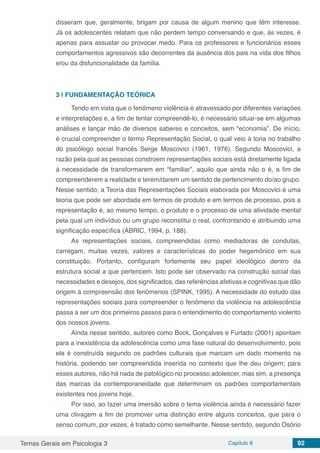 Temas Gerais em Psicologia 3 Capítulo 8 92
disseram que, geralmente, brigam por causa de algum menino que têm interesse.
Já os adolescentes relatam que não perdem tempo conversando e que, às vezes, é
apenas para assustar ou provocar medo. Para os professores e funcionários esses
comportamentos agressivos são decorrentes da ausência dos pais na vida dos filhos
e/ou da disfuncionalidade da família.
3 | 	FUNDAMENTAÇÃO TEÓRICA
Tendo em vista que o fenômeno violência é atravessado por diferentes variações
e interpretações e, a fim de tentar compreendê-lo, é necessário situar-se em algumas
análises e lançar mão de diversos saberes e conceitos, sem “economia”. De início,
é crucial compreender o termo Representação Social, o qual veio à tona no trabalho
do psicólogo social francês Serge Moscovici (1961, 1976). Segundo Moscovici, a
razão pela qual as pessoas constroem representações sociais está diretamente ligada
à necessidade de transformarem em “familiar”, aquilo que ainda não o é, a fim de
compreenderem a realidade e terem/darem um sentido de pertencimento do/ao grupo.
Nesse sentido, a Teoria das Representações Sociais elaborada por Moscovici é uma
teoria que pode ser abordada em termos de produto e em termos de processo, pois a
representação é, ao mesmo tempo, o produto e o processo de uma atividade mental
pela qual um indivíduo ou um grupo reconstitui o real, confrontando e atribuindo uma
significação específica (ABRIC, 1994, p. 188).
As representações sociais, compreendidas como mediadoras de condutas,
carregam, muitas vezes, valores e características do poder hegemônico em sua
constituição. Portanto, configuram fortemente seu papel ideológico dentro da
estrutura social a que pertencem. Isto pode ser observado na construção social das
necessidades e desejos, dos significados, das referências afetivas e cognitivas que dão
origem à compreensão dos fenômenos (SPINK, 1995). A necessidade do estudo das
representações sociais para compreender o fenômeno da violência na adolescência
passa a ser um dos primeiros passos para o entendimento do comportamento violento
dos nossos jovens.
Ainda nesse sentido, autores como Bock, Gonçalves e Furtado (2001) apontam
para a inexistência da adolescência como uma fase natural do desenvolvimento, pois
ela é construída segundo os padrões culturais que marcam um dado momento na
história, podendo ser compreendida inserida no contexto que lhe deu origem; para
esses autores, não há nada de patológico no processo adolescer, mas sim, a presença
das marcas da contemporaneidade que determinam os padrões comportamentais
existentes nos jovens hoje.
Por isso, ao fazer uma imersão sobre o tema violência ainda é necessário fazer
uma clivagem a fim de promover uma distinção entre alguns conceitos, que para o
senso comum, por vezes, é tratado como semelhante. Nesse sentido, segundo Osório
 