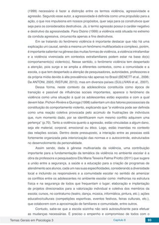 Temas Gerais em Psicologia 3 Capítulo 8 93
(1999) necessário é fazer a distinção entre os termos violência, agressividade e
agressão. Segundo esse autor, a agressividade é definida como uma propulsão para a
ação, o que nos impulsiona em nossos propósitos, quer seja para os construtivos quer
seja para os considerados destrutivos. Já, o termo agressão possui o caráter negativo
e destrutivo da agressividade. Para Osório (1999) a violência está situada no extremo
da conduta agressiva, circunscrita apenas a fins destrutivos.
Em se tratando do fenômeno violência é importante destacar que não há uma
explicação uni causal, sendo a mesma um fenômeno multifacetado e complexo, porém,
é importante salientar na gênese das muitas formas de violência, a violência intrafamiliar
e a violência vivenciada em contextos extrafamiliares podem estar na base do(s)
comportamento(s) violento(s). Nesse sentido, o fenômeno violência tem despertado
a atenção, pois surge e se amplia a diferentes contextos, como a comunidade e a
escola, o que tem despertado a atenção de pesquisadores, autoridades, professores e
da própria mídia devido à alta prevalência não apenas no Brasil (BENETT et al., 2006;
De ANTONI, 2005; RISTUM, 2010), mas em diversos países (SULLIVAN et al., 2007).
Dessa forma, neste contexto da adolescência constituída como época de
transição e passível de influências sociais importantes, aparece o fenômeno da
violência como uma situação à qual os adolescentes estão expostos e com a qual
devem lidar. Pichon-Rivière e Quiroga (1998) salientam um dos fatores psicossociais da
constituição do comportamento violento, explicando que “a violência pode ser definida
como uma reação coletiva provocada pelo acúmulo de frustrações de indivíduos
que, num momento dado, por se identificarem num mesmo conflito adquirem uma
pertença” (p.70). Tanto a violência quanto a agressão, estão vinculadas a algum dano,
seja ele material, corporal, emocional ou ético. Logo, estão inseridas no contexto
das relações sociais. Dentro deste pressuposto, a interação entre as pessoas está
fortemente organizada pela interiorização das normas e o autocontrole, estruturados
no desenvolvimento da personalidade.
Assim sendo, dada à gênese multivariada da violência, uma contribuição
importante para a fundamentação da temática da violência no ambiente escolar é a
obra da professora e pesquisadora Elis Maria Teixeira Palma Priotto (2011) que sugere
a união entre a segurança, a saúde e a educação para a criação de programas de
atendimento aos alunos, cada um nas suas especificidades, considerando a diversidade
local e incluindo os responsáveis e a comunidade escolar no sentido de amenizar
os conflitos entre os adolescentes no ambiente escolar como: melhorias na estrutura
física e na segurança de todos que frequentam o lugar; elaboração e implantação
de projetos direcionados para a valorização individual e coletiva dos membros da
escola; cursos, no contraturno (teatro, dança, música, informática, pintura, etc.); ações
educativo/culturais (competições esportivas, eventos festivos, feiras culturais, etc.),
que colaborem com a aproximação de familiares e comunidade, entre outros.
Contudo, sabe-se que a escola sozinha não será autossuficiente para efetuar
as mudanças necessárias. É preciso o empenho e compromisso de todos com o
 