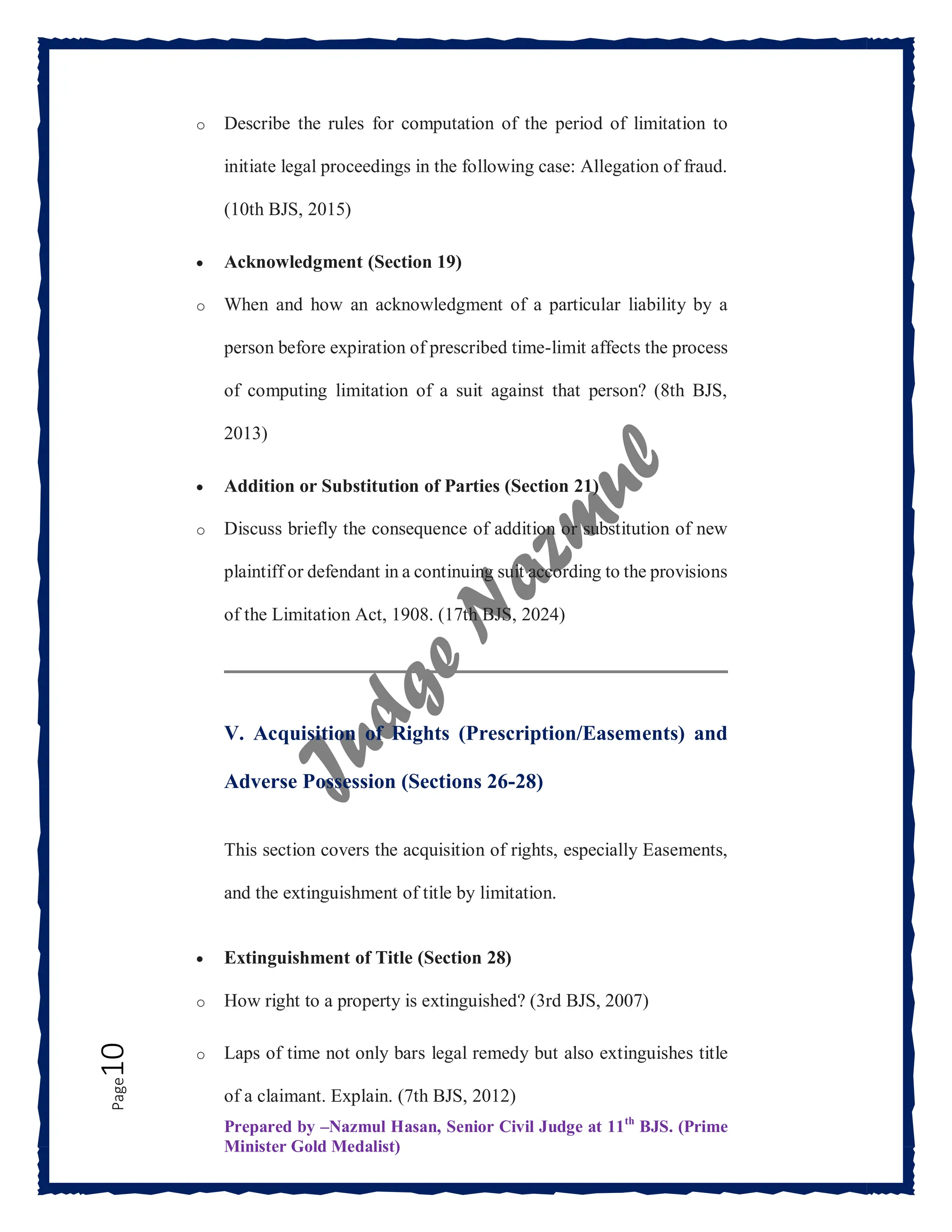 Prepared by –Nazmul Hasan, Senior Civil Judge at 11th
BJS. (Prime
Minister Gold Medalist)
Page
10 o Describe the rules for computation of the period of limitation to
initiate legal proceedings in the following case: Allegation of fraud.
(10th BJS, 2015)
 Acknowledgment (Section 19)
o When and how an acknowledgment of a particular liability by a
person before expiration of prescribed time-limit affects the process
of computing limitation of a suit against that person? (8th BJS,
2013)
 Addition or Substitution of Parties (Section 21)
o Discuss briefly the consequence of addition or substitution of new
plaintiff or defendant in a continuing suit according to the provisions
of the Limitation Act, 1908. (17th BJS, 2024)
V. Acquisition of Rights (Prescription/Easements) and
Adverse Possession (Sections 26-28)
This section covers the acquisition of rights, especially Easements,
and the extinguishment of title by limitation.
 Extinguishment of Title (Section 28)
o How right to a property is extinguished? (3rd BJS, 2007)
o Laps of time not only bars legal remedy but also extinguishes title
of a claimant. Explain. (7th BJS, 2012)
 