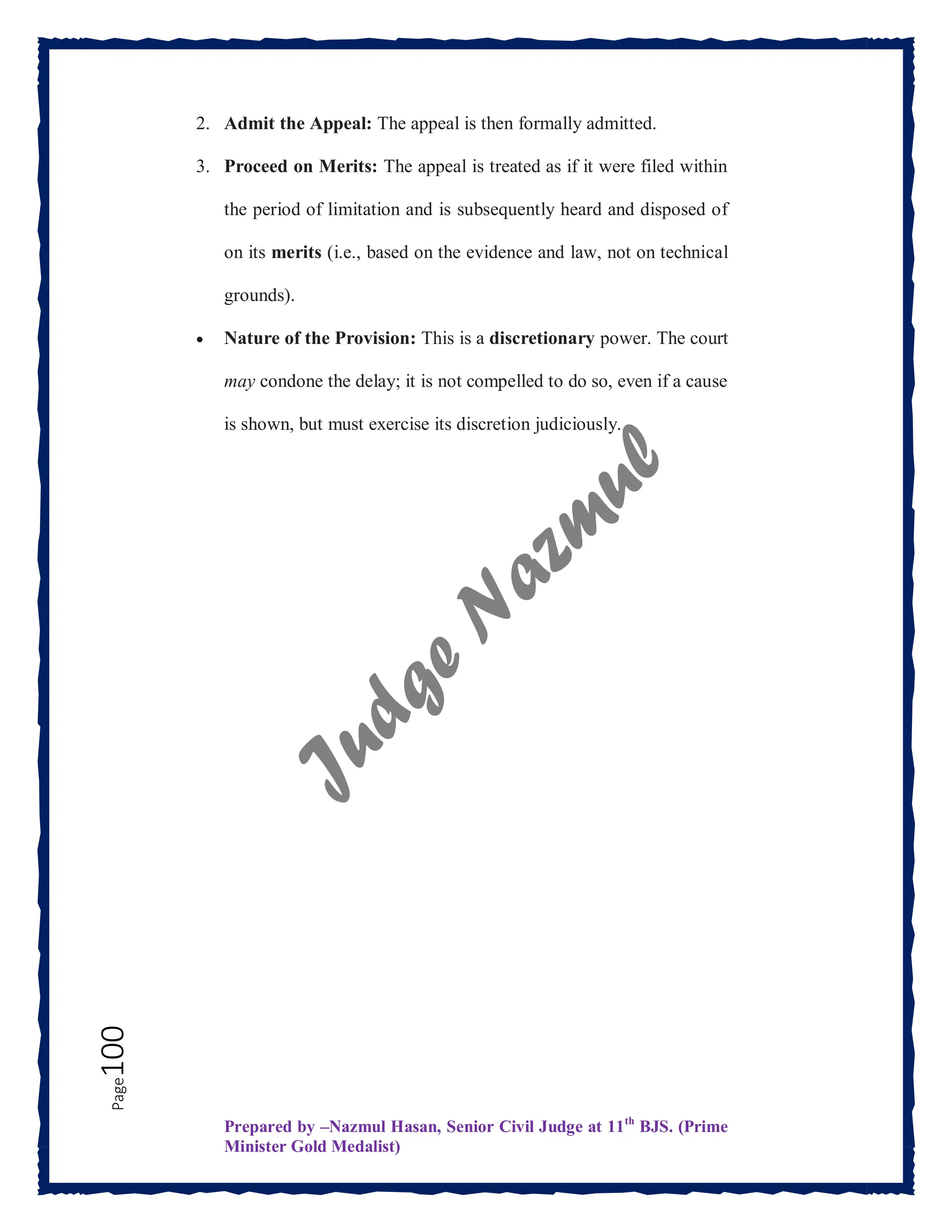 Prepared by –Nazmul Hasan, Senior Civil Judge at 11th
BJS. (Prime
Minister Gold Medalist)
Page
100 2. Admit the Appeal: The appeal is then formally admitted.
3. Proceed on Merits: The appeal is treated as if it were filed within
the period of limitation and is subsequently heard and disposed of
on its merits (i.e., based on the evidence and law, not on technical
grounds).
 Nature of the Provision: This is a discretionary power. The court
may condone the delay; it is not compelled to do so, even if a cause
is shown, but must exercise its discretion judiciously.
 