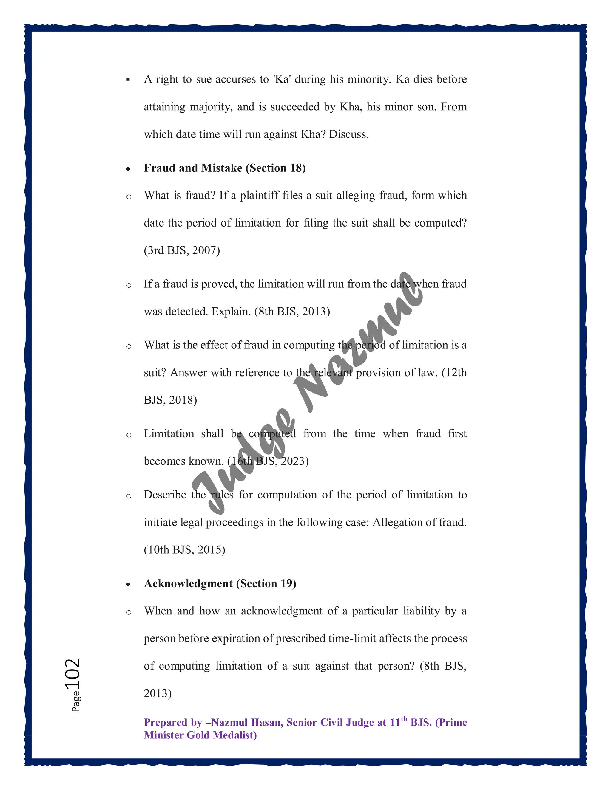 Prepared by –Nazmul Hasan, Senior Civil Judge at 11th
BJS. (Prime
Minister Gold Medalist)
Page
102  A right to sue accurses to 'Ka' during his minority. Ka dies before
attaining majority, and is succeeded by Kha, his minor son. From
which date time will run against Kha? Discuss.
 Fraud and Mistake (Section 18)
o What is fraud? If a plaintiff files a suit alleging fraud, form which
date the period of limitation for filing the suit shall be computed?
(3rd BJS, 2007)
o If a fraud is proved, the limitation will run from the date when fraud
was detected. Explain. (8th BJS, 2013)
o What is the effect of fraud in computing the period of limitation is a
suit? Answer with reference to the relevant provision of law. (12th
BJS, 2018)
o Limitation shall be computed from the time when fraud first
becomes known. (16th BJS, 2023)
o Describe the rules for computation of the period of limitation to
initiate legal proceedings in the following case: Allegation of fraud.
(10th BJS, 2015)
 Acknowledgment (Section 19)
o When and how an acknowledgment of a particular liability by a
person before expiration of prescribed time-limit affects the process
of computing limitation of a suit against that person? (8th BJS,
2013)
 