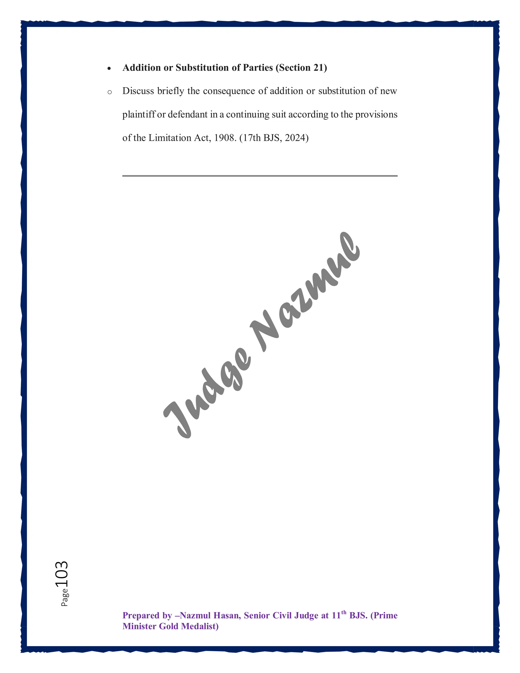 Prepared by –Nazmul Hasan, Senior Civil Judge at 11th
BJS. (Prime
Minister Gold Medalist)
Page
103  Addition or Substitution of Parties (Section 21)
o Discuss briefly the consequence of addition or substitution of new
plaintiff or defendant in a continuing suit according to the provisions
of the Limitation Act, 1908. (17th BJS, 2024)
 