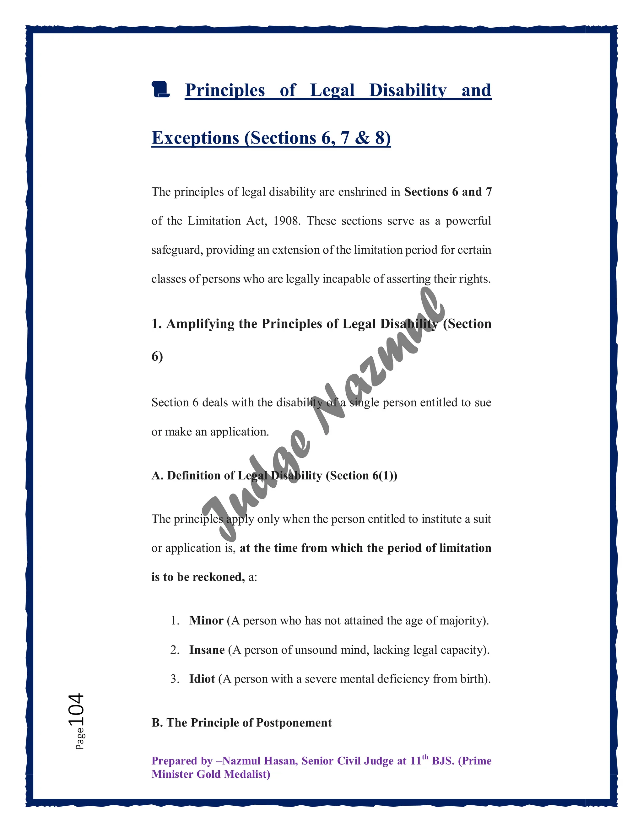 Prepared by –Nazmul Hasan, Senior Civil Judge at 11th
BJS. (Prime
Minister Gold Medalist)
Page
104
📜 Principles of Legal Disability and
Exceptions (Sections 6, 7 & 8)
The principles of legal disability are enshrined in Sections 6 and 7
of the Limitation Act, 1908. These sections serve as a powerful
safeguard, providing an extension of the limitation period for certain
classes of persons who are legally incapable of asserting their rights.
1. Amplifying the Principles of Legal Disability (Section
6)
Section 6 deals with the disability of a single person entitled to sue
or make an application.
A. Definition of Legal Disability (Section 6(1))
The principles apply only when the person entitled to institute a suit
or application is, at the time from which the period of limitation
is to be reckoned, a:
1. Minor (A person who has not attained the age of majority).
2. Insane (A person of unsound mind, lacking legal capacity).
3. Idiot (A person with a severe mental deficiency from birth).
B. The Principle of Postponement
 