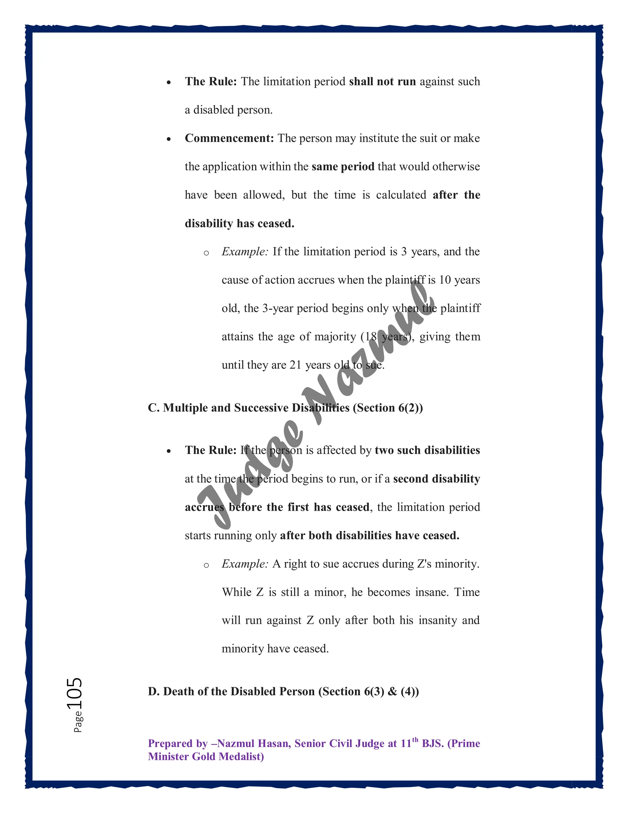 Prepared by –Nazmul Hasan, Senior Civil Judge at 11th
BJS. (Prime
Minister Gold Medalist)
Page
105  The Rule: The limitation period shall not run against such
a disabled person.
 Commencement: The person may institute the suit or make
the application within the same period that would otherwise
have been allowed, but the time is calculated after the
disability has ceased.
o Example: If the limitation period is 3 years, and the
cause of action accrues when the plaintiff is 10 years
old, the 3-year period begins only when the plaintiff
attains the age of majority (18 years), giving them
until they are 21 years old to sue.
C. Multiple and Successive Disabilities (Section 6(2))
 The Rule: If the person is affected by two such disabilities
at the time the period begins to run, or if a second disability
accrues before the first has ceased, the limitation period
starts running only after both disabilities have ceased.
o Example: A right to sue accrues during Z's minority.
While Z is still a minor, he becomes insane. Time
will run against Z only after both his insanity and
minority have ceased.
D. Death of the Disabled Person (Section 6(3) & (4))
 