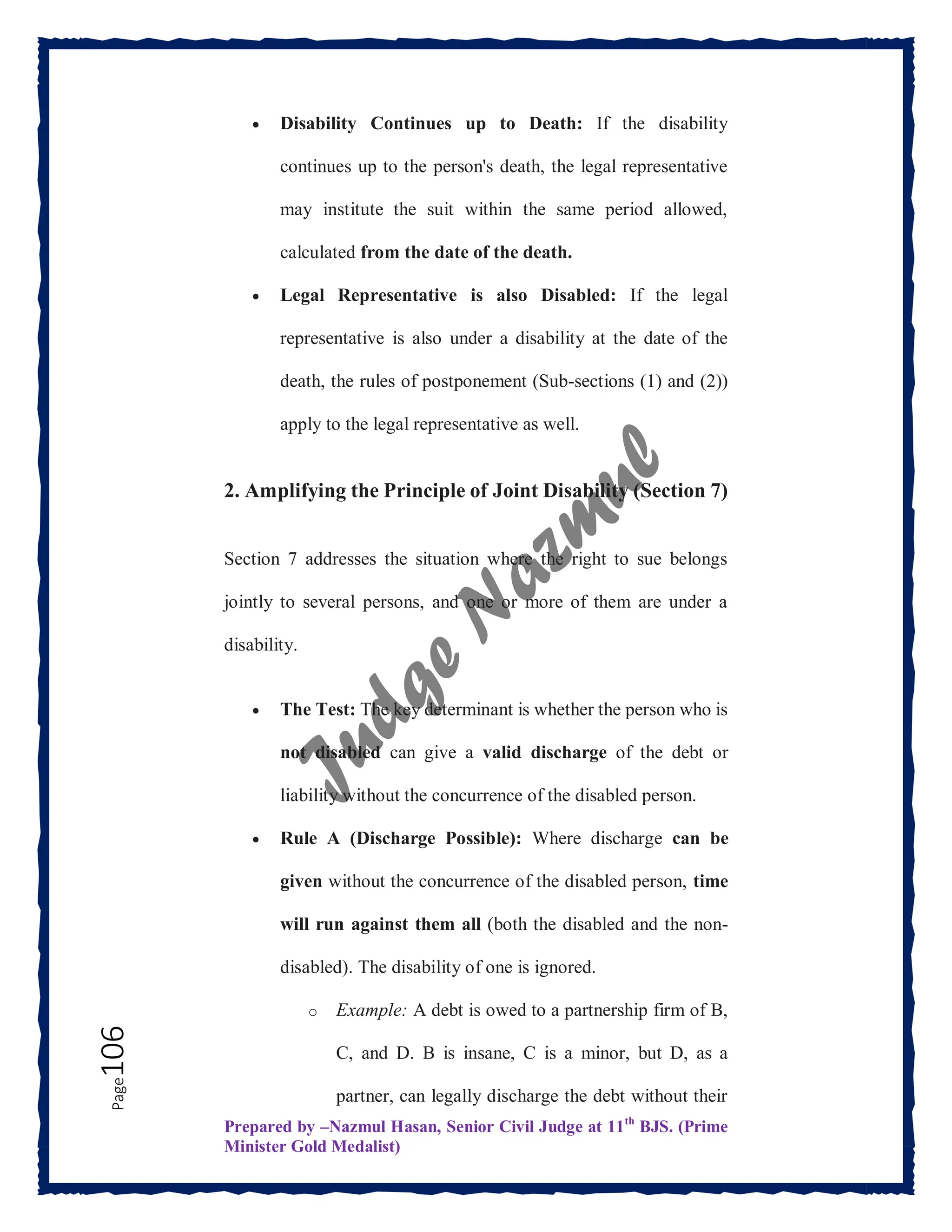 Prepared by –Nazmul Hasan, Senior Civil Judge at 11th
BJS. (Prime
Minister Gold Medalist)
Page
106  Disability Continues up to Death: If the disability
continues up to the person's death, the legal representative
may institute the suit within the same period allowed,
calculated from the date of the death.
 Legal Representative is also Disabled: If the legal
representative is also under a disability at the date of the
death, the rules of postponement (Sub-sections (1) and (2))
apply to the legal representative as well.
2. Amplifying the Principle of Joint Disability (Section 7)
Section 7 addresses the situation where the right to sue belongs
jointly to several persons, and one or more of them are under a
disability.
 The Test: The key determinant is whether the person who is
not disabled can give a valid discharge of the debt or
liability without the concurrence of the disabled person.
 Rule A (Discharge Possible): Where discharge can be
given without the concurrence of the disabled person, time
will run against them all (both the disabled and the non-
disabled). The disability of one is ignored.
o Example: A debt is owed to a partnership firm of B,
C, and D. B is insane, C is a minor, but D, as a
partner, can legally discharge the debt without their
 