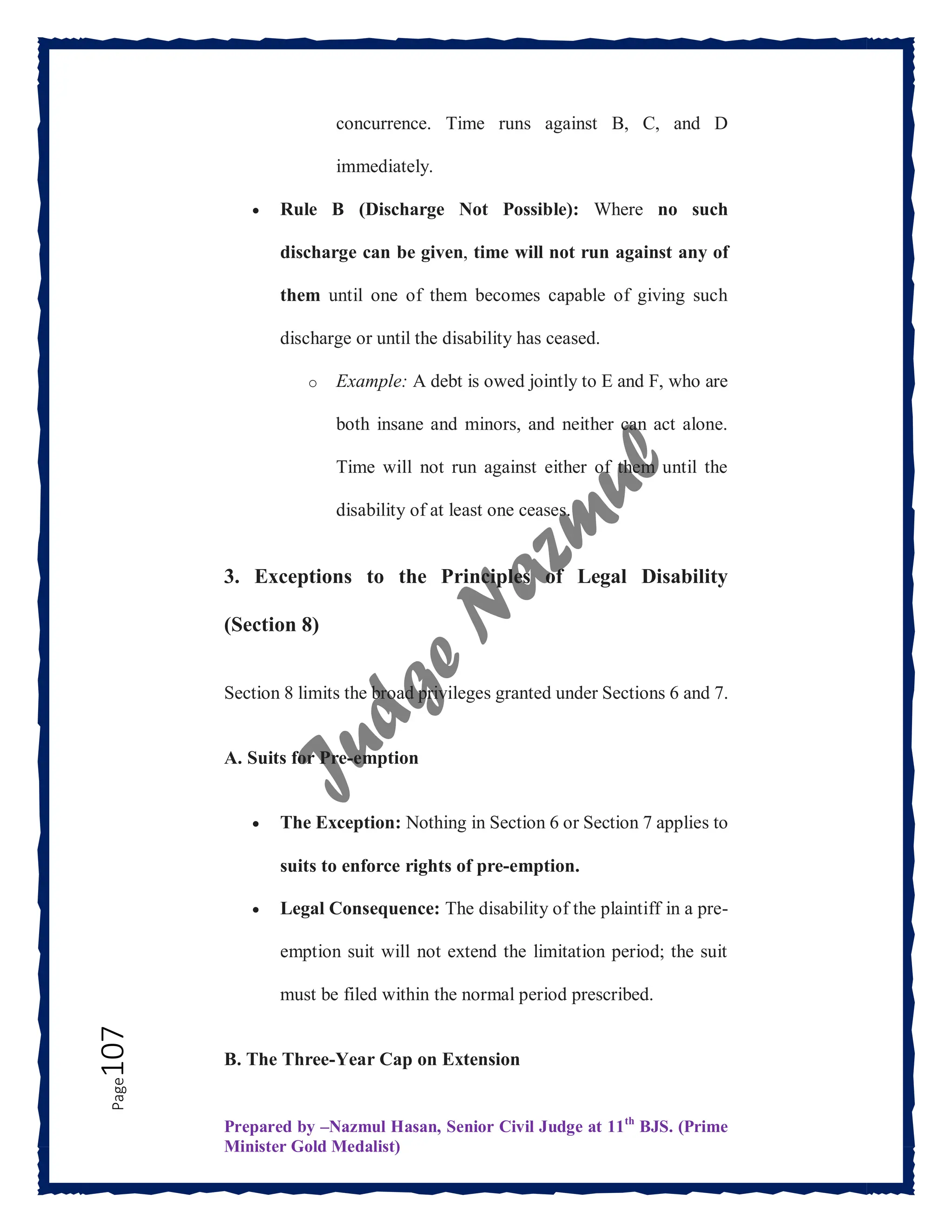 Prepared by –Nazmul Hasan, Senior Civil Judge at 11th
BJS. (Prime
Minister Gold Medalist)
Page
107 concurrence. Time runs against B, C, and D
immediately.
 Rule B (Discharge Not Possible): Where no such
discharge can be given, time will not run against any of
them until one of them becomes capable of giving such
discharge or until the disability has ceased.
o Example: A debt is owed jointly to E and F, who are
both insane and minors, and neither can act alone.
Time will not run against either of them until the
disability of at least one ceases.
3. Exceptions to the Principles of Legal Disability
(Section 8)
Section 8 limits the broad privileges granted under Sections 6 and 7.
A. Suits for Pre-emption
 The Exception: Nothing in Section 6 or Section 7 applies to
suits to enforce rights of pre-emption.
 Legal Consequence: The disability of the plaintiff in a pre-
emption suit will not extend the limitation period; the suit
must be filed within the normal period prescribed.
B. The Three-Year Cap on Extension
 