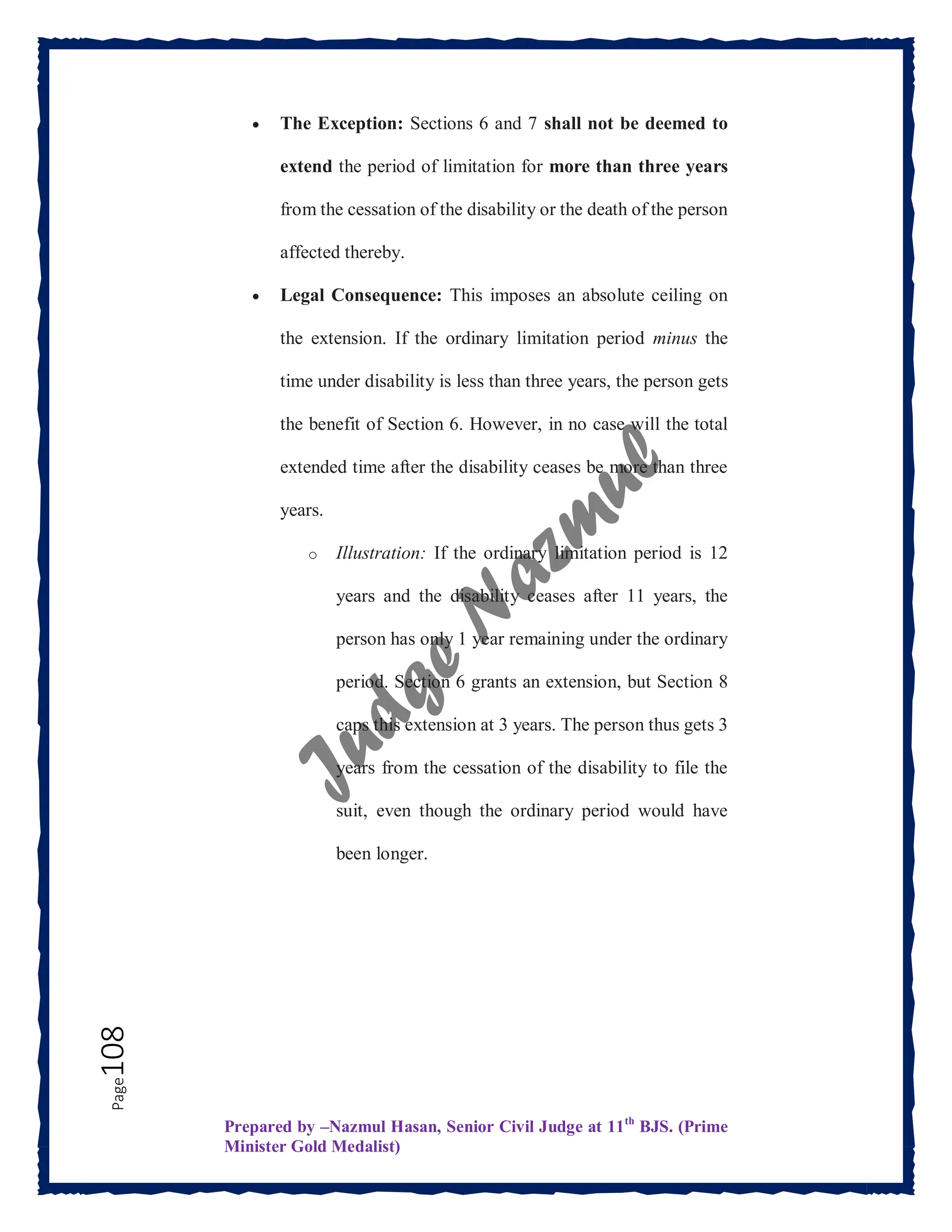 Prepared by –Nazmul Hasan, Senior Civil Judge at 11th
BJS. (Prime
Minister Gold Medalist)
Page
108  The Exception: Sections 6 and 7 shall not be deemed to
extend the period of limitation for more than three years
from the cessation of the disability or the death of the person
affected thereby.
 Legal Consequence: This imposes an absolute ceiling on
the extension. If the ordinary limitation period minus the
time under disability is less than three years, the person gets
the benefit of Section 6. However, in no case will the total
extended time after the disability ceases be more than three
years.
o Illustration: If the ordinary limitation period is 12
years and the disability ceases after 11 years, the
person has only 1 year remaining under the ordinary
period. Section 6 grants an extension, but Section 8
caps this extension at 3 years. The person thus gets 3
years from the cessation of the disability to file the
suit, even though the ordinary period would have
been longer.
 