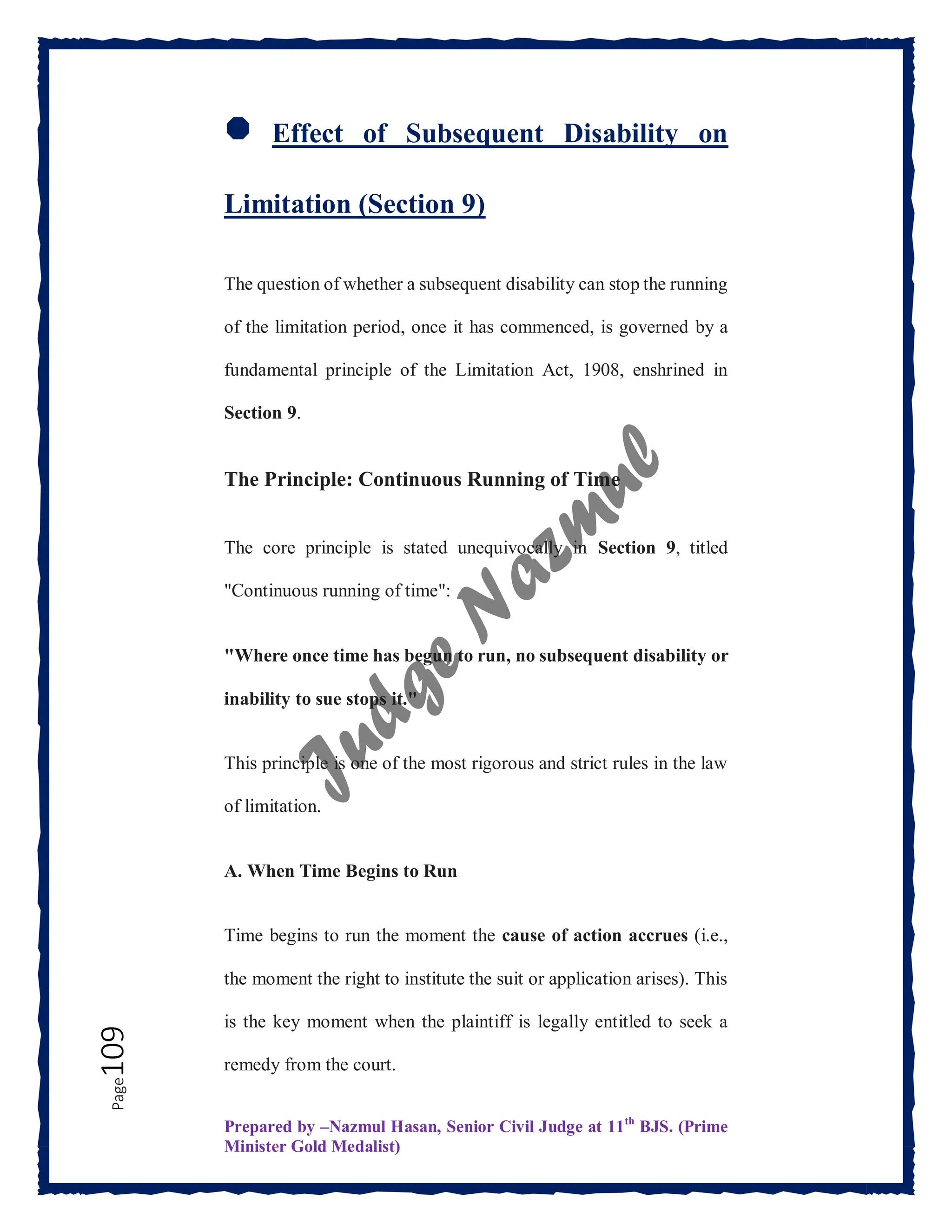 Prepared by –Nazmul Hasan, Senior Civil Judge at 11th
BJS. (Prime
Minister Gold Medalist)
Page
109
🛑 Effect of Subsequent Disability on
Limitation (Section 9)
The question of whether a subsequent disability can stop the running
of the limitation period, once it has commenced, is governed by a
fundamental principle of the Limitation Act, 1908, enshrined in
Section 9.
The Principle: Continuous Running of Time
The core principle is stated unequivocally in Section 9, titled
"Continuous running of time":
"Where once time has begun to run, no subsequent disability or
inability to sue stops it."
This principle is one of the most rigorous and strict rules in the law
of limitation.
A. When Time Begins to Run
Time begins to run the moment the cause of action accrues (i.e.,
the moment the right to institute the suit or application arises). This
is the key moment when the plaintiff is legally entitled to seek a
remedy from the court.
 