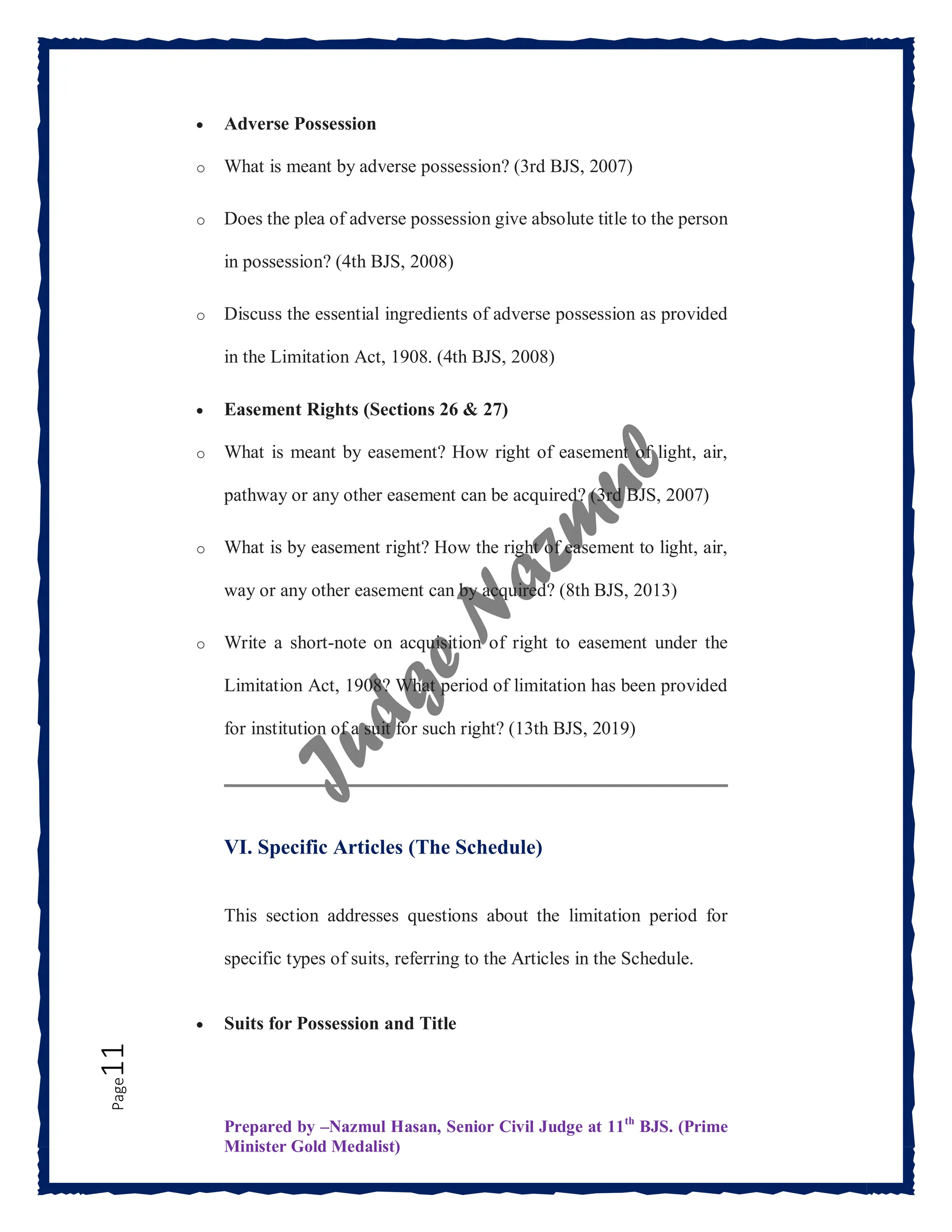 Prepared by –Nazmul Hasan, Senior Civil Judge at 11th
BJS. (Prime
Minister Gold Medalist)
Page
11  Adverse Possession
o What is meant by adverse possession? (3rd BJS, 2007)
o Does the plea of adverse possession give absolute title to the person
in possession? (4th BJS, 2008)
o Discuss the essential ingredients of adverse possession as provided
in the Limitation Act, 1908. (4th BJS, 2008)
 Easement Rights (Sections 26 & 27)
o What is meant by easement? How right of easement of light, air,
pathway or any other easement can be acquired? (3rd BJS, 2007)
o What is by easement right? How the right of easement to light, air,
way or any other easement can by acquired? (8th BJS, 2013)
o Write a short-note on acquisition of right to easement under the
Limitation Act, 1908? What period of limitation has been provided
for institution of a suit for such right? (13th BJS, 2019)
VI. Specific Articles (The Schedule)
This section addresses questions about the limitation period for
specific types of suits, referring to the Articles in the Schedule.
 Suits for Possession and Title
 