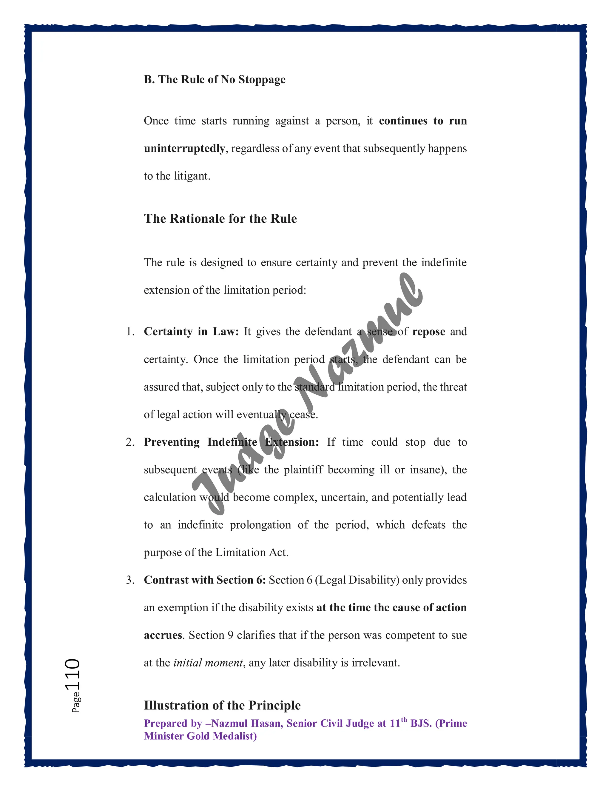 Prepared by –Nazmul Hasan, Senior Civil Judge at 11th
BJS. (Prime
Minister Gold Medalist)
Page
110 B. The Rule of No Stoppage
Once time starts running against a person, it continues to run
uninterruptedly, regardless of any event that subsequently happens
to the litigant.
The Rationale for the Rule
The rule is designed to ensure certainty and prevent the indefinite
extension of the limitation period:
1. Certainty in Law: It gives the defendant a sense of repose and
certainty. Once the limitation period starts, the defendant can be
assured that, subject only to the standard limitation period, the threat
of legal action will eventually cease.
2. Preventing Indefinite Extension: If time could stop due to
subsequent events (like the plaintiff becoming ill or insane), the
calculation would become complex, uncertain, and potentially lead
to an indefinite prolongation of the period, which defeats the
purpose of the Limitation Act.
3. Contrast with Section 6: Section 6 (Legal Disability) only provides
an exemption if the disability exists at the time the cause of action
accrues. Section 9 clarifies that if the person was competent to sue
at the initial moment, any later disability is irrelevant.
Illustration of the Principle
 