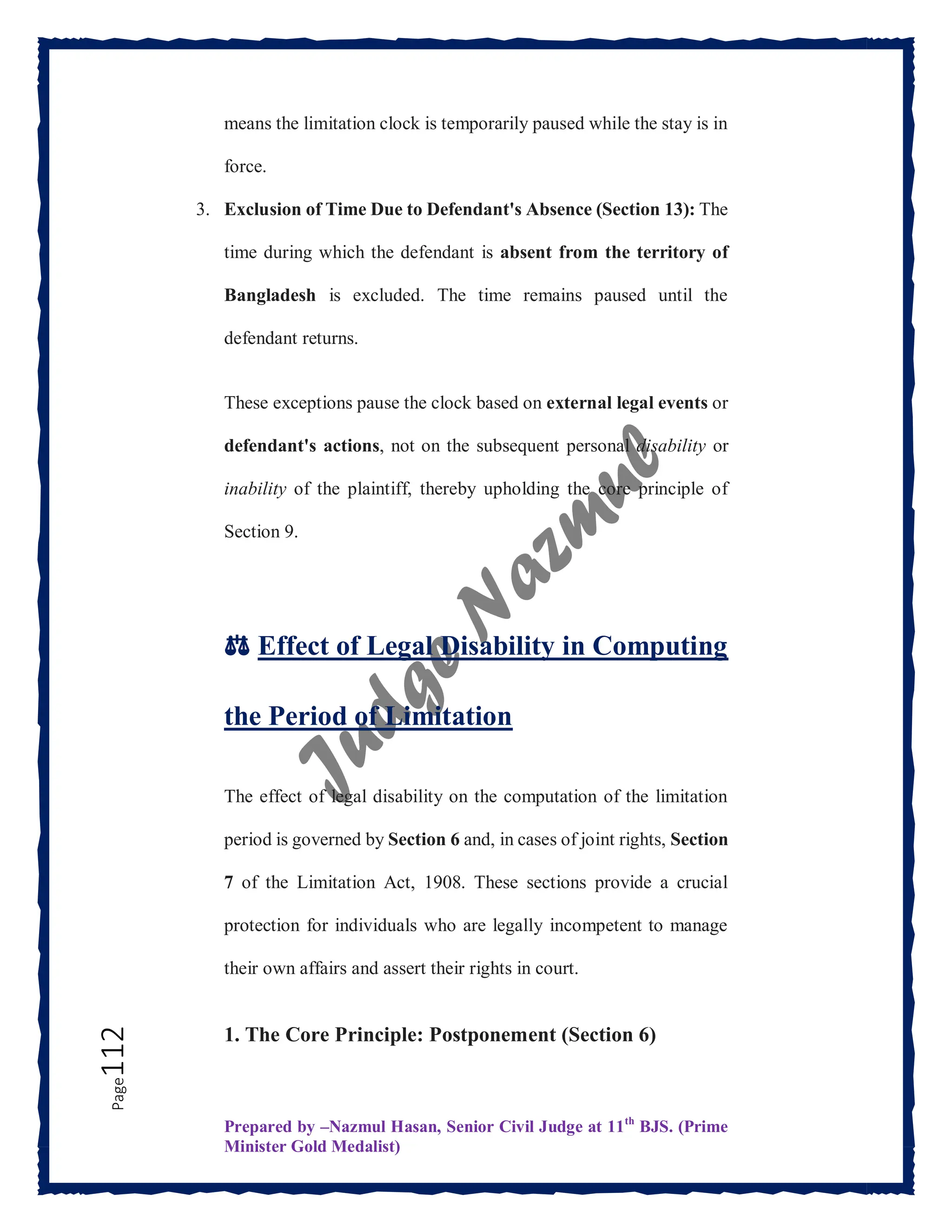 Prepared by –Nazmul Hasan, Senior Civil Judge at 11th
BJS. (Prime
Minister Gold Medalist)
Page
112 means the limitation clock is temporarily paused while the stay is in
force.
3. Exclusion of Time Due to Defendant's Absence (Section 13): The
time during which the defendant is absent from the territory of
Bangladesh is excluded. The time remains paused until the
defendant returns.
These exceptions pause the clock based on external legal events or
defendant's actions, not on the subsequent personal disability or
inability of the plaintiff, thereby upholding the core principle of
Section 9.
⚖️ Effect of Legal Disability in Computing
the Period of Limitation
The effect of legal disability on the computation of the limitation
period is governed by Section 6 and, in cases of joint rights, Section
7 of the Limitation Act, 1908. These sections provide a crucial
protection for individuals who are legally incompetent to manage
their own affairs and assert their rights in court.
1. The Core Principle: Postponement (Section 6)
 