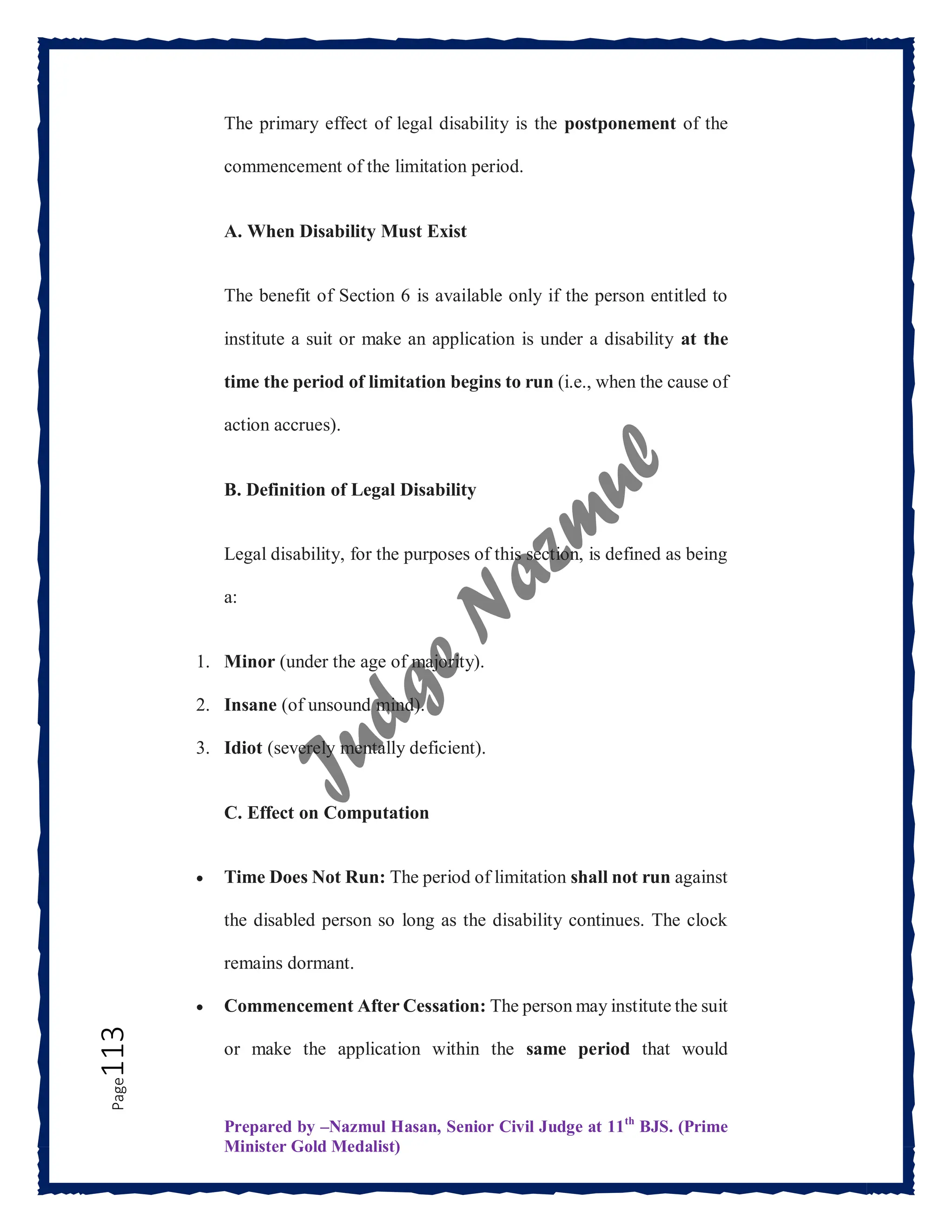 Prepared by –Nazmul Hasan, Senior Civil Judge at 11th
BJS. (Prime
Minister Gold Medalist)
Page
113 The primary effect of legal disability is the postponement of the
commencement of the limitation period.
A. When Disability Must Exist
The benefit of Section 6 is available only if the person entitled to
institute a suit or make an application is under a disability at the
time the period of limitation begins to run (i.e., when the cause of
action accrues).
B. Definition of Legal Disability
Legal disability, for the purposes of this section, is defined as being
a:
1. Minor (under the age of majority).
2. Insane (of unsound mind).
3. Idiot (severely mentally deficient).
C. Effect on Computation
 Time Does Not Run: The period of limitation shall not run against
the disabled person so long as the disability continues. The clock
remains dormant.
 Commencement After Cessation: The person may institute the suit
or make the application within the same period that would
 