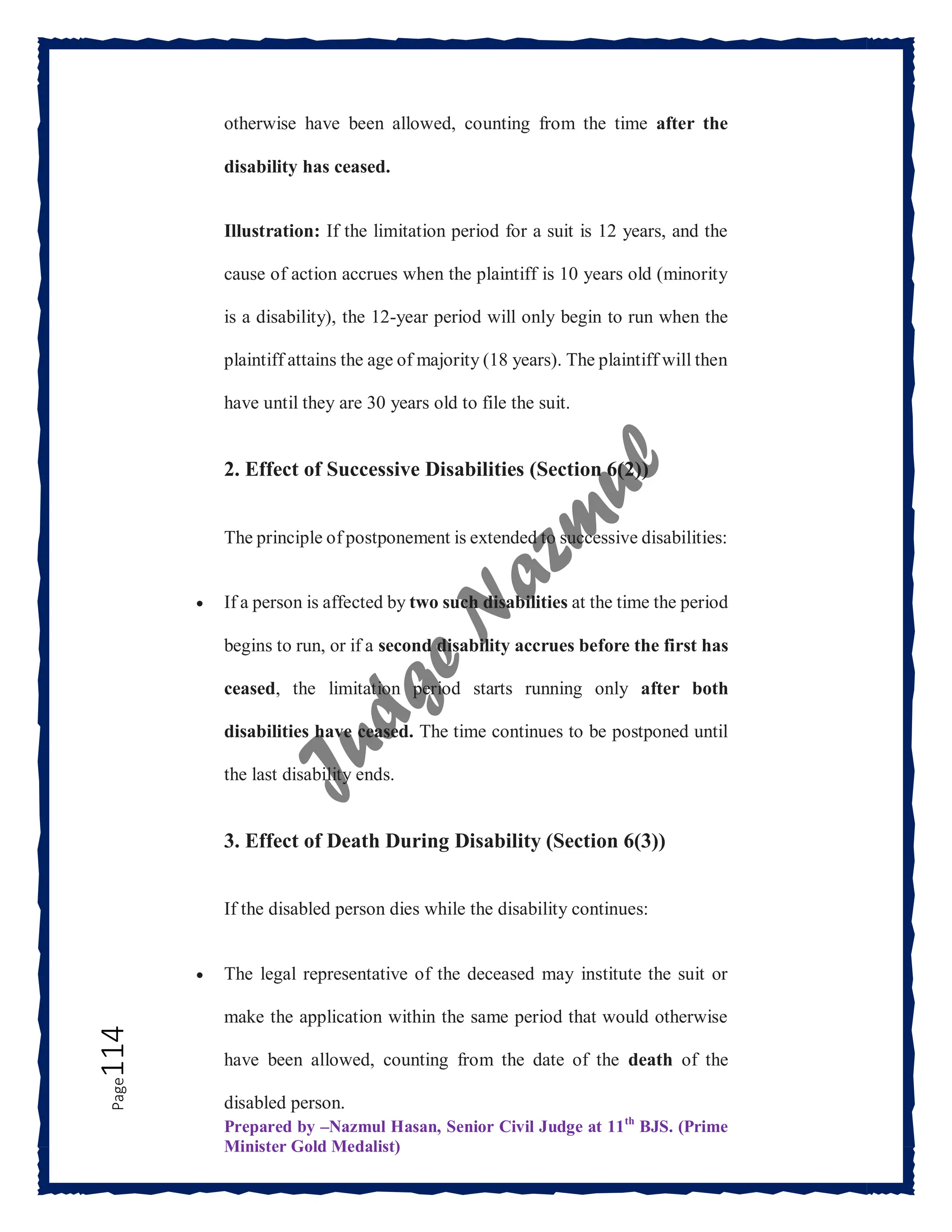 Prepared by –Nazmul Hasan, Senior Civil Judge at 11th
BJS. (Prime
Minister Gold Medalist)
Page
114 otherwise have been allowed, counting from the time after the
disability has ceased.
Illustration: If the limitation period for a suit is 12 years, and the
cause of action accrues when the plaintiff is 10 years old (minority
is a disability), the 12-year period will only begin to run when the
plaintiff attains the age of majority (18 years). The plaintiff will then
have until they are 30 years old to file the suit.
2. Effect of Successive Disabilities (Section 6(2))
The principle of postponement is extended to successive disabilities:
 If a person is affected by two such disabilities at the time the period
begins to run, or if a second disability accrues before the first has
ceased, the limitation period starts running only after both
disabilities have ceased. The time continues to be postponed until
the last disability ends.
3. Effect of Death During Disability (Section 6(3))
If the disabled person dies while the disability continues:
 The legal representative of the deceased may institute the suit or
make the application within the same period that would otherwise
have been allowed, counting from the date of the death of the
disabled person.
 