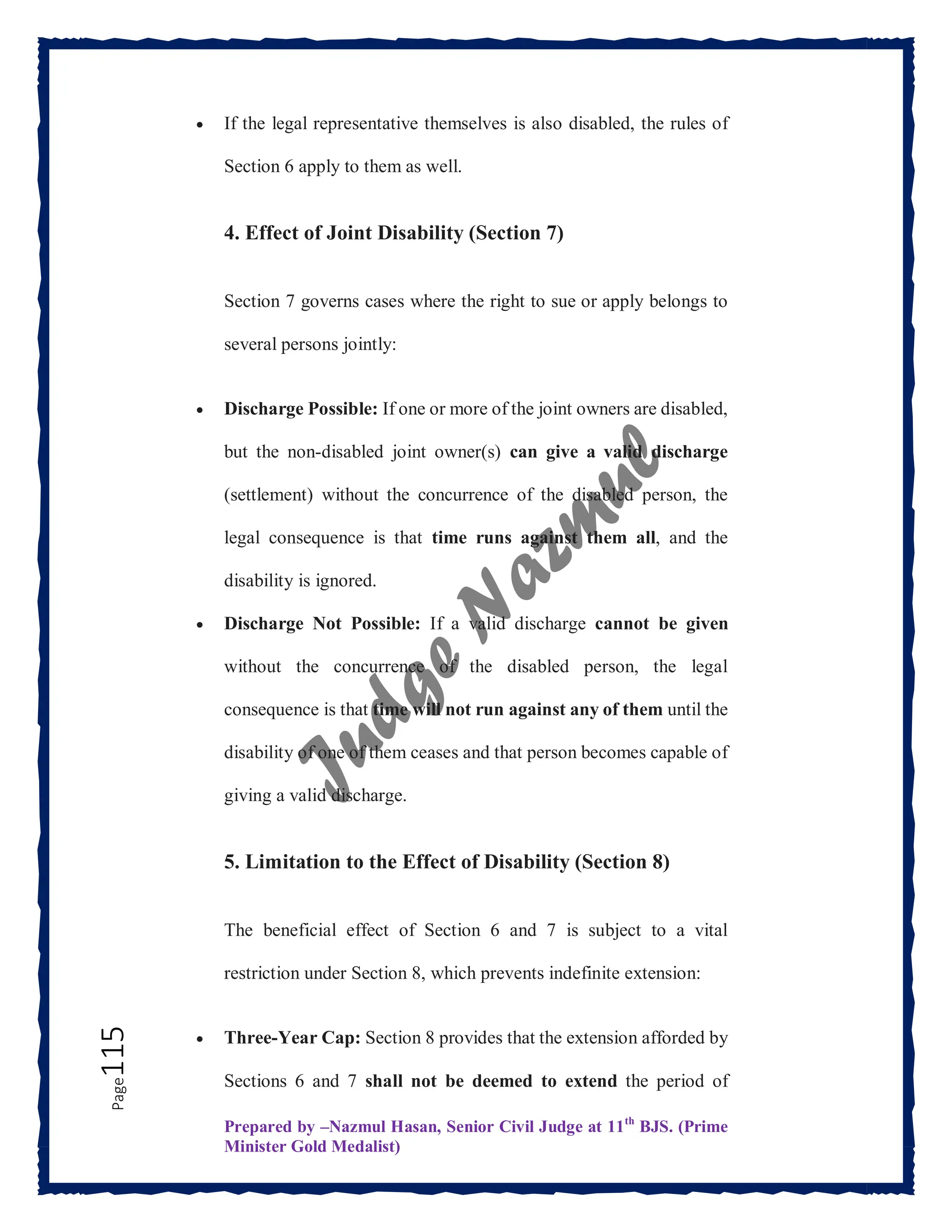 Prepared by –Nazmul Hasan, Senior Civil Judge at 11th
BJS. (Prime
Minister Gold Medalist)
Page
115  If the legal representative themselves is also disabled, the rules of
Section 6 apply to them as well.
4. Effect of Joint Disability (Section 7)
Section 7 governs cases where the right to sue or apply belongs to
several persons jointly:
 Discharge Possible: If one or more of the joint owners are disabled,
but the non-disabled joint owner(s) can give a valid discharge
(settlement) without the concurrence of the disabled person, the
legal consequence is that time runs against them all, and the
disability is ignored.
 Discharge Not Possible: If a valid discharge cannot be given
without the concurrence of the disabled person, the legal
consequence is that time will not run against any of them until the
disability of one of them ceases and that person becomes capable of
giving a valid discharge.
5. Limitation to the Effect of Disability (Section 8)
The beneficial effect of Section 6 and 7 is subject to a vital
restriction under Section 8, which prevents indefinite extension:
 Three-Year Cap: Section 8 provides that the extension afforded by
Sections 6 and 7 shall not be deemed to extend the period of
 