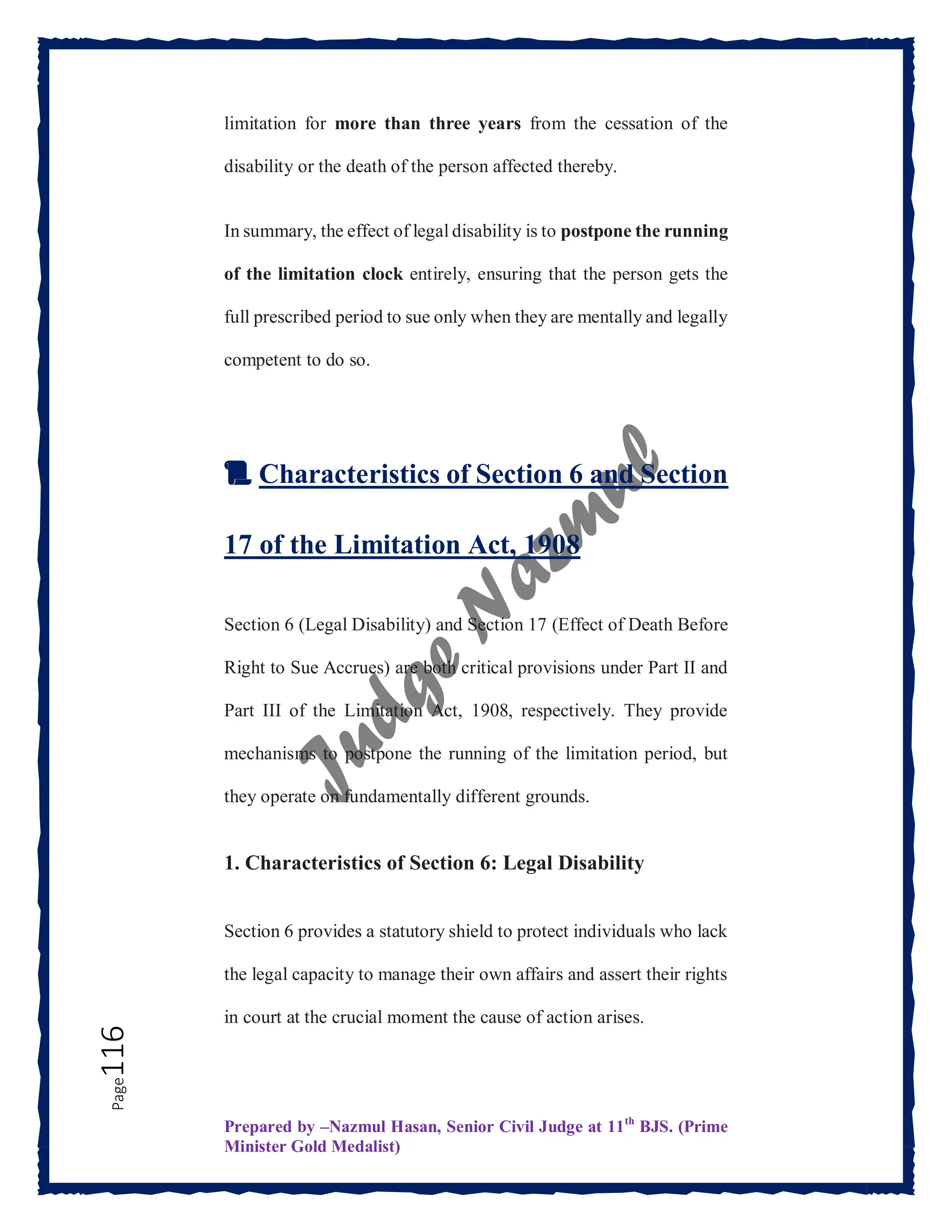 Prepared by –Nazmul Hasan, Senior Civil Judge at 11th
BJS. (Prime
Minister Gold Medalist)
Page
116 limitation for more than three years from the cessation of the
disability or the death of the person affected thereby.
In summary, the effect of legal disability is to postpone the running
of the limitation clock entirely, ensuring that the person gets the
full prescribed period to sue only when they are mentally and legally
competent to do so.
📜 Characteristics of Section 6 and Section
17 of the Limitation Act, 1908
Section 6 (Legal Disability) and Section 17 (Effect of Death Before
Right to Sue Accrues) are both critical provisions under Part II and
Part III of the Limitation Act, 1908, respectively. They provide
mechanisms to postpone the running of the limitation period, but
they operate on fundamentally different grounds.
1. Characteristics of Section 6: Legal Disability
Section 6 provides a statutory shield to protect individuals who lack
the legal capacity to manage their own affairs and assert their rights
in court at the crucial moment the cause of action arises.
 