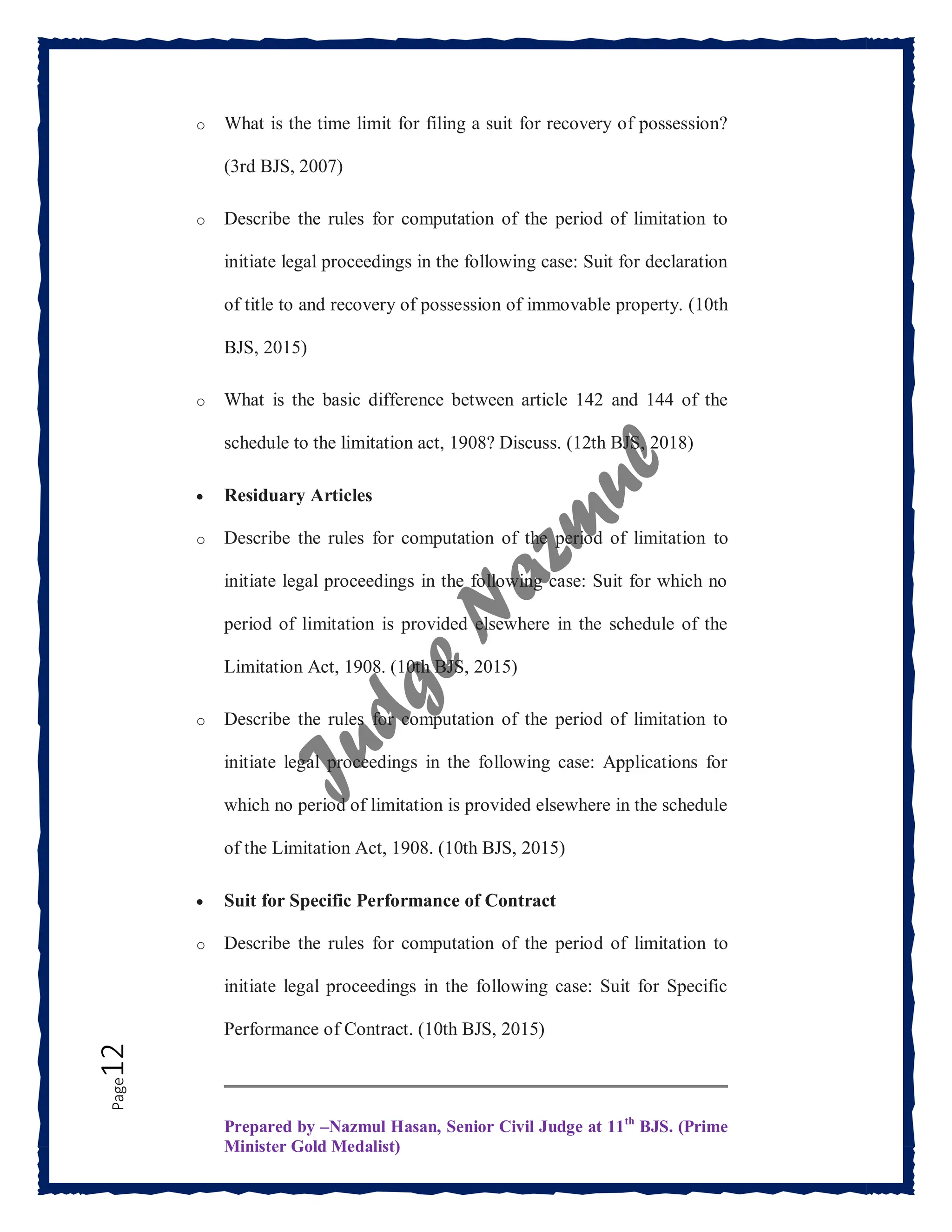 Prepared by –Nazmul Hasan, Senior Civil Judge at 11th
BJS. (Prime
Minister Gold Medalist)
Page
12 o What is the time limit for filing a suit for recovery of possession?
(3rd BJS, 2007)
o Describe the rules for computation of the period of limitation to
initiate legal proceedings in the following case: Suit for declaration
of title to and recovery of possession of immovable property. (10th
BJS, 2015)
o What is the basic difference between article 142 and 144 of the
schedule to the limitation act, 1908? Discuss. (12th BJS, 2018)
 Residuary Articles
o Describe the rules for computation of the period of limitation to
initiate legal proceedings in the following case: Suit for which no
period of limitation is provided elsewhere in the schedule of the
Limitation Act, 1908. (10th BJS, 2015)
o Describe the rules for computation of the period of limitation to
initiate legal proceedings in the following case: Applications for
which no period of limitation is provided elsewhere in the schedule
of the Limitation Act, 1908. (10th BJS, 2015)
 Suit for Specific Performance of Contract
o Describe the rules for computation of the period of limitation to
initiate legal proceedings in the following case: Suit for Specific
Performance of Contract. (10th BJS, 2015)
 