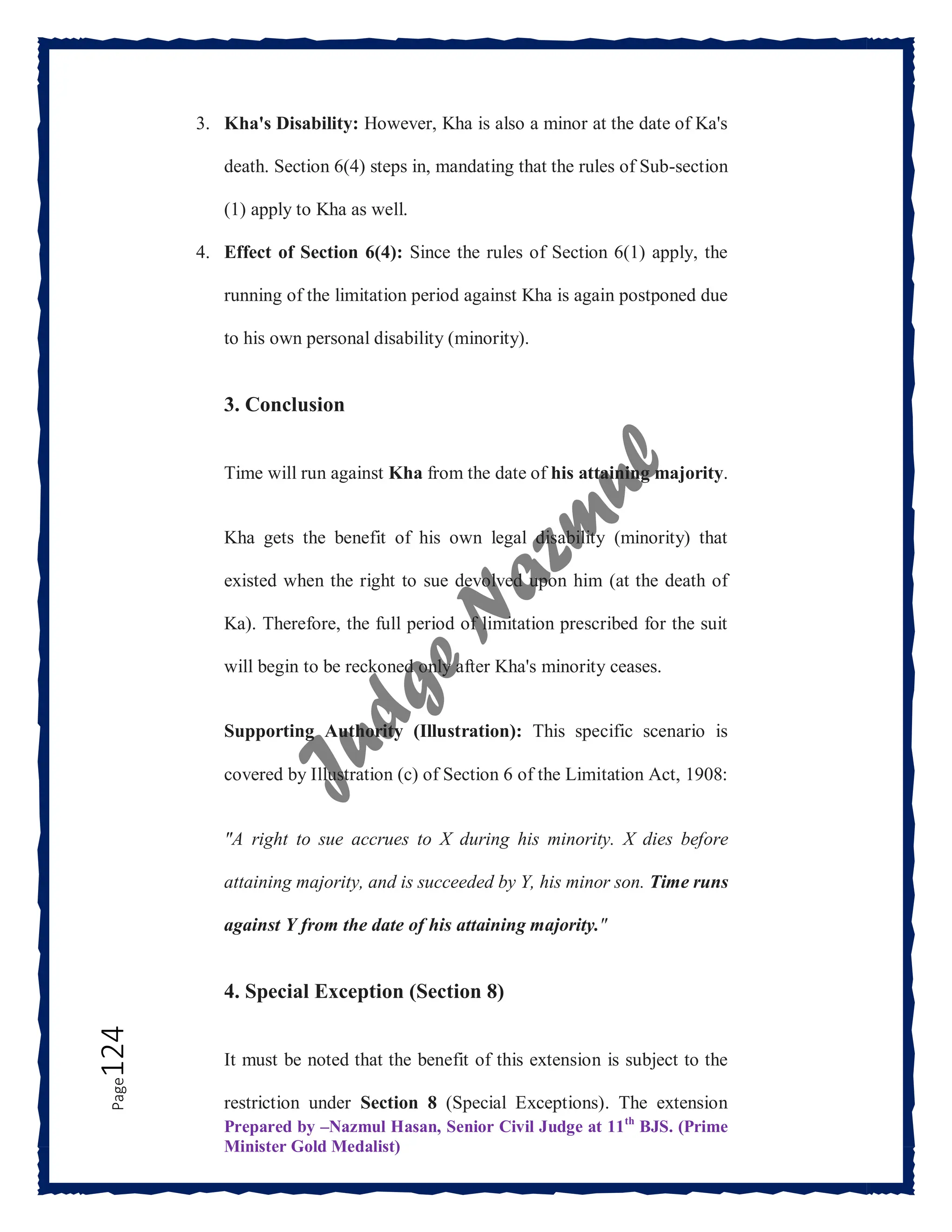 Prepared by –Nazmul Hasan, Senior Civil Judge at 11th
BJS. (Prime
Minister Gold Medalist)
Page
124 3. Kha's Disability: However, Kha is also a minor at the date of Ka's
death. Section 6(4) steps in, mandating that the rules of Sub-section
(1) apply to Kha as well.
4. Effect of Section 6(4): Since the rules of Section 6(1) apply, the
running of the limitation period against Kha is again postponed due
to his own personal disability (minority).
3. Conclusion
Time will run against Kha from the date of his attaining majority.
Kha gets the benefit of his own legal disability (minority) that
existed when the right to sue devolved upon him (at the death of
Ka). Therefore, the full period of limitation prescribed for the suit
will begin to be reckoned only after Kha's minority ceases.
Supporting Authority (Illustration): This specific scenario is
covered by Illustration (c) of Section 6 of the Limitation Act, 1908:
"A right to sue accrues to X during his minority. X dies before
attaining majority, and is succeeded by Y, his minor son. Time runs
against Y from the date of his attaining majority."
4. Special Exception (Section 8)
It must be noted that the benefit of this extension is subject to the
restriction under Section 8 (Special Exceptions). The extension
 
