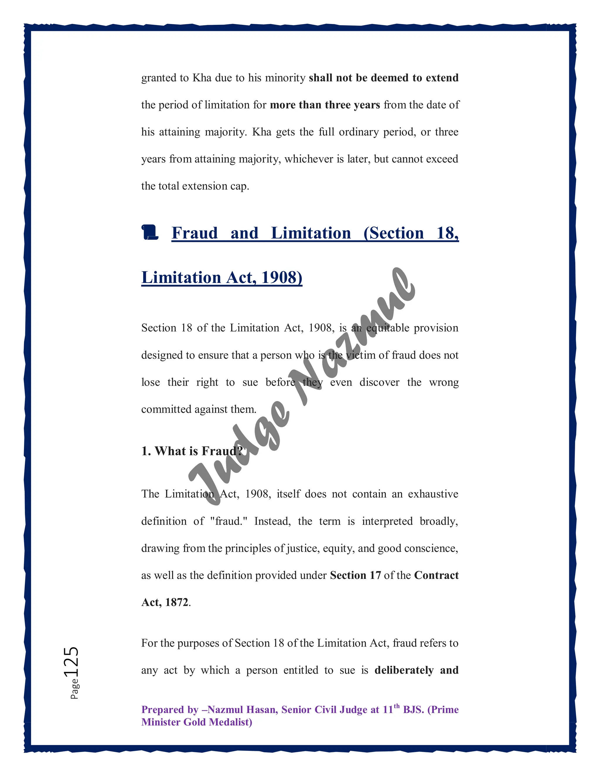 Prepared by –Nazmul Hasan, Senior Civil Judge at 11th
BJS. (Prime
Minister Gold Medalist)
Page
125 granted to Kha due to his minority shall not be deemed to extend
the period of limitation for more than three years from the date of
his attaining majority. Kha gets the full ordinary period, or three
years from attaining majority, whichever is later, but cannot exceed
the total extension cap.
📜 Fraud and Limitation (Section 18,
Limitation Act, 1908)
Section 18 of the Limitation Act, 1908, is an equitable provision
designed to ensure that a person who is the victim of fraud does not
lose their right to sue before they even discover the wrong
committed against them.
1. What is Fraud?
The Limitation Act, 1908, itself does not contain an exhaustive
definition of "fraud." Instead, the term is interpreted broadly,
drawing from the principles of justice, equity, and good conscience,
as well as the definition provided under Section 17 of the Contract
Act, 1872.
For the purposes of Section 18 of the Limitation Act, fraud refers to
any act by which a person entitled to sue is deliberately and
 