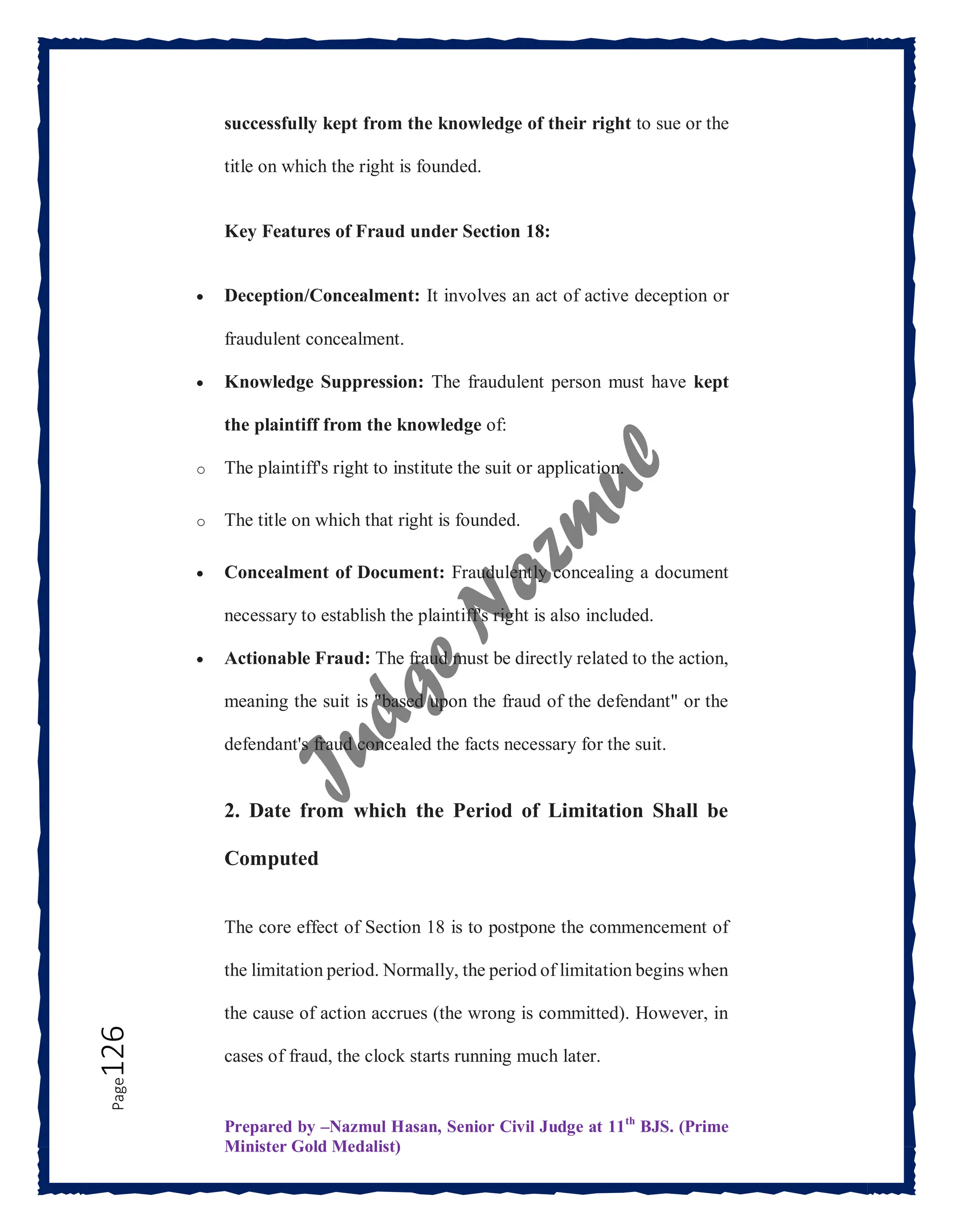 Prepared by –Nazmul Hasan, Senior Civil Judge at 11th
BJS. (Prime
Minister Gold Medalist)
Page
126 successfully kept from the knowledge of their right to sue or the
title on which the right is founded.
Key Features of Fraud under Section 18:
 Deception/Concealment: It involves an act of active deception or
fraudulent concealment.
 Knowledge Suppression: The fraudulent person must have kept
the plaintiff from the knowledge of:
o The plaintiff's right to institute the suit or application.
o The title on which that right is founded.
 Concealment of Document: Fraudulently concealing a document
necessary to establish the plaintiff's right is also included.
 Actionable Fraud: The fraud must be directly related to the action,
meaning the suit is "based upon the fraud of the defendant" or the
defendant's fraud concealed the facts necessary for the suit.
2. Date from which the Period of Limitation Shall be
Computed
The core effect of Section 18 is to postpone the commencement of
the limitation period. Normally, the period of limitation begins when
the cause of action accrues (the wrong is committed). However, in
cases of fraud, the clock starts running much later.
 