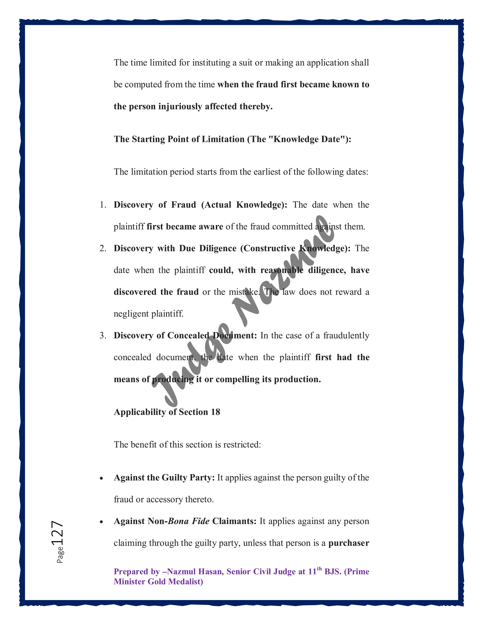 Prepared by –Nazmul Hasan, Senior Civil Judge at 11th
BJS. (Prime
Minister Gold Medalist)
Page
127 The time limited for instituting a suit or making an application shall
be computed from the time when the fraud first became known to
the person injuriously affected thereby.
The Starting Point of Limitation (The "Knowledge Date"):
The limitation period starts from the earliest of the following dates:
1. Discovery of Fraud (Actual Knowledge): The date when the
plaintiff first became aware of the fraud committed against them.
2. Discovery with Due Diligence (Constructive Knowledge): The
date when the plaintiff could, with reasonable diligence, have
discovered the fraud or the mistake. The law does not reward a
negligent plaintiff.
3. Discovery of Concealed Document: In the case of a fraudulently
concealed document, the date when the plaintiff first had the
means of producing it or compelling its production.
Applicability of Section 18
The benefit of this section is restricted:
 Against the Guilty Party: It applies against the person guilty of the
fraud or accessory thereto.
 Against Non-Bona Fide Claimants: It applies against any person
claiming through the guilty party, unless that person is a purchaser
 