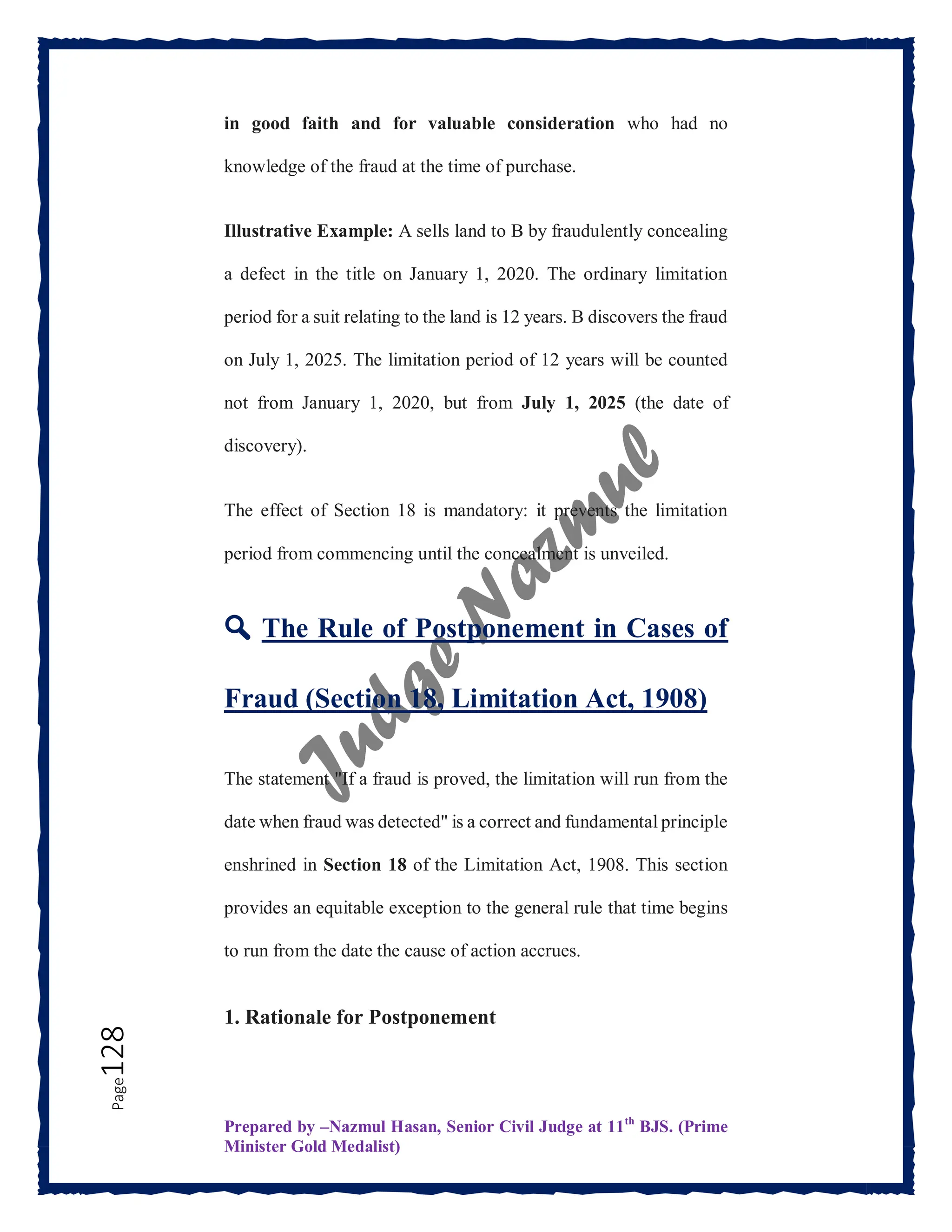 Prepared by –Nazmul Hasan, Senior Civil Judge at 11th
BJS. (Prime
Minister Gold Medalist)
Page
128 in good faith and for valuable consideration who had no
knowledge of the fraud at the time of purchase.
Illustrative Example: A sells land to B by fraudulently concealing
a defect in the title on January 1, 2020. The ordinary limitation
period for a suit relating to the land is 12 years. B discovers the fraud
on July 1, 2025. The limitation period of 12 years will be counted
not from January 1, 2020, but from July 1, 2025 (the date of
discovery).
The effect of Section 18 is mandatory: it prevents the limitation
period from commencing until the concealment is unveiled.
🔍 The Rule of Postponement in Cases of
Fraud (Section 18, Limitation Act, 1908)
The statement "If a fraud is proved, the limitation will run from the
date when fraud was detected" is a correct and fundamental principle
enshrined in Section 18 of the Limitation Act, 1908. This section
provides an equitable exception to the general rule that time begins
to run from the date the cause of action accrues.
1. Rationale for Postponement
 