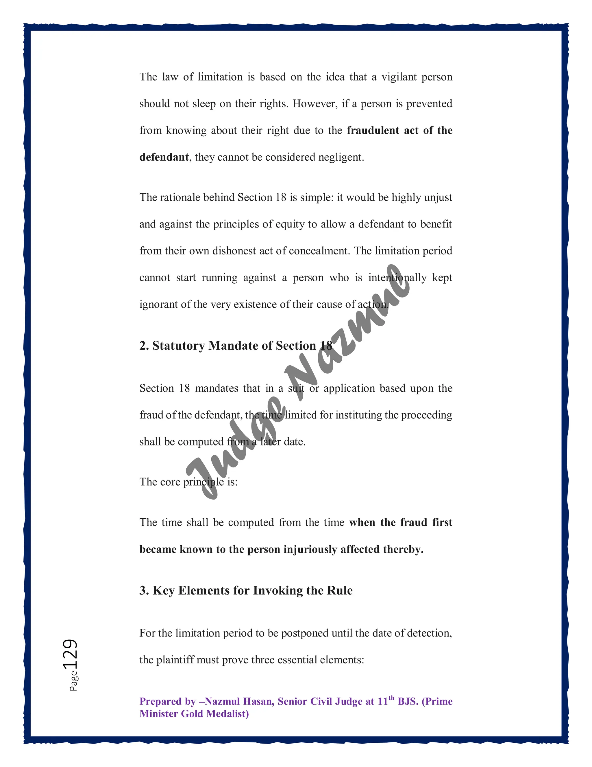 Prepared by –Nazmul Hasan, Senior Civil Judge at 11th
BJS. (Prime
Minister Gold Medalist)
Page
129 The law of limitation is based on the idea that a vigilant person
should not sleep on their rights. However, if a person is prevented
from knowing about their right due to the fraudulent act of the
defendant, they cannot be considered negligent.
The rationale behind Section 18 is simple: it would be highly unjust
and against the principles of equity to allow a defendant to benefit
from their own dishonest act of concealment. The limitation period
cannot start running against a person who is intentionally kept
ignorant of the very existence of their cause of action.
2. Statutory Mandate of Section 18
Section 18 mandates that in a suit or application based upon the
fraud of the defendant, the time limited for instituting the proceeding
shall be computed from a later date.
The core principle is:
The time shall be computed from the time when the fraud first
became known to the person injuriously affected thereby.
3. Key Elements for Invoking the Rule
For the limitation period to be postponed until the date of detection,
the plaintiff must prove three essential elements:
 