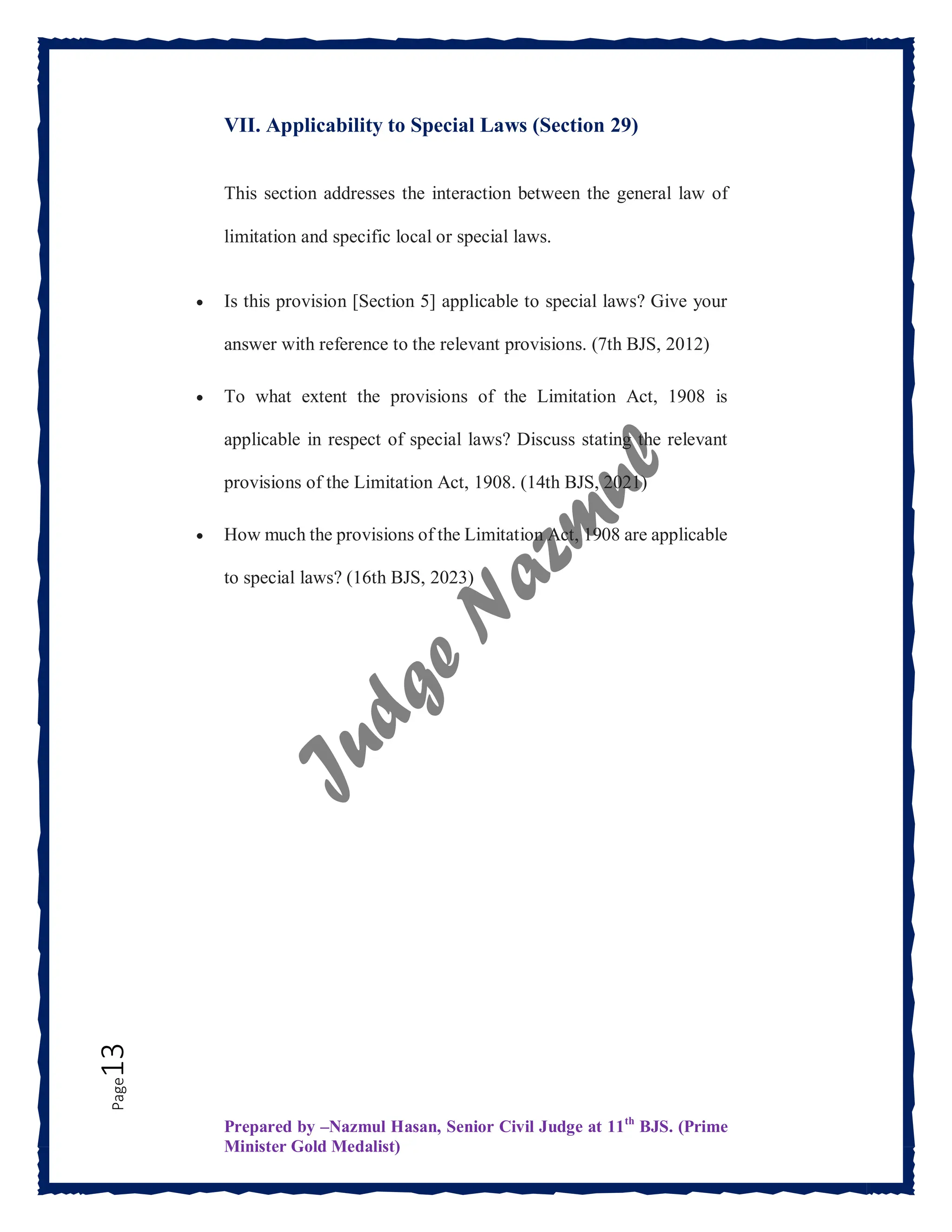 Prepared by –Nazmul Hasan, Senior Civil Judge at 11th
BJS. (Prime
Minister Gold Medalist)
Page
13 VII. Applicability to Special Laws (Section 29)
This section addresses the interaction between the general law of
limitation and specific local or special laws.
 Is this provision [Section 5] applicable to special laws? Give your
answer with reference to the relevant provisions. (7th BJS, 2012)
 To what extent the provisions of the Limitation Act, 1908 is
applicable in respect of special laws? Discuss stating the relevant
provisions of the Limitation Act, 1908. (14th BJS, 2021)
 How much the provisions of the Limitation Act, 1908 are applicable
to special laws? (16th BJS, 2023)
 