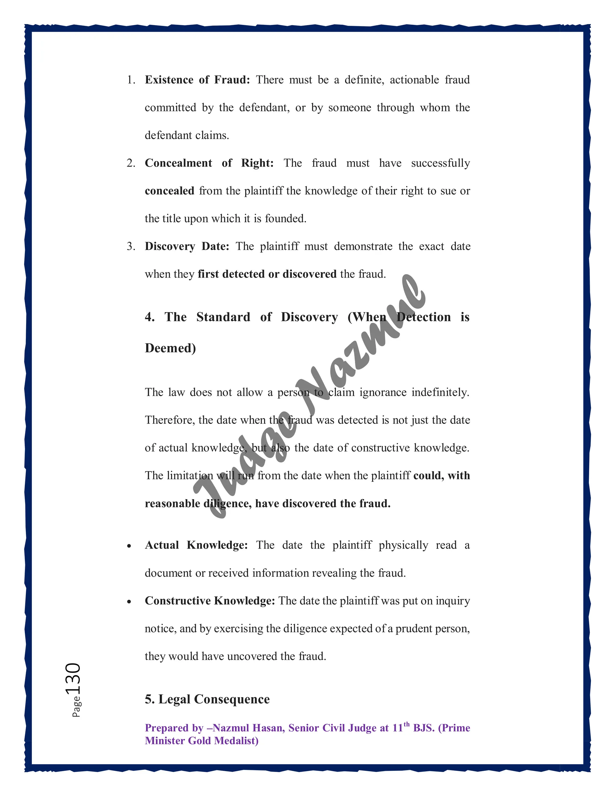 Prepared by –Nazmul Hasan, Senior Civil Judge at 11th
BJS. (Prime
Minister Gold Medalist)
Page
130 1. Existence of Fraud: There must be a definite, actionable fraud
committed by the defendant, or by someone through whom the
defendant claims.
2. Concealment of Right: The fraud must have successfully
concealed from the plaintiff the knowledge of their right to sue or
the title upon which it is founded.
3. Discovery Date: The plaintiff must demonstrate the exact date
when they first detected or discovered the fraud.
4. The Standard of Discovery (When Detection is
Deemed)
The law does not allow a person to claim ignorance indefinitely.
Therefore, the date when the fraud was detected is not just the date
of actual knowledge, but also the date of constructive knowledge.
The limitation will run from the date when the plaintiff could, with
reasonable diligence, have discovered the fraud.
 Actual Knowledge: The date the plaintiff physically read a
document or received information revealing the fraud.
 Constructive Knowledge: The date the plaintiff was put on inquiry
notice, and by exercising the diligence expected of a prudent person,
they would have uncovered the fraud.
5. Legal Consequence
 