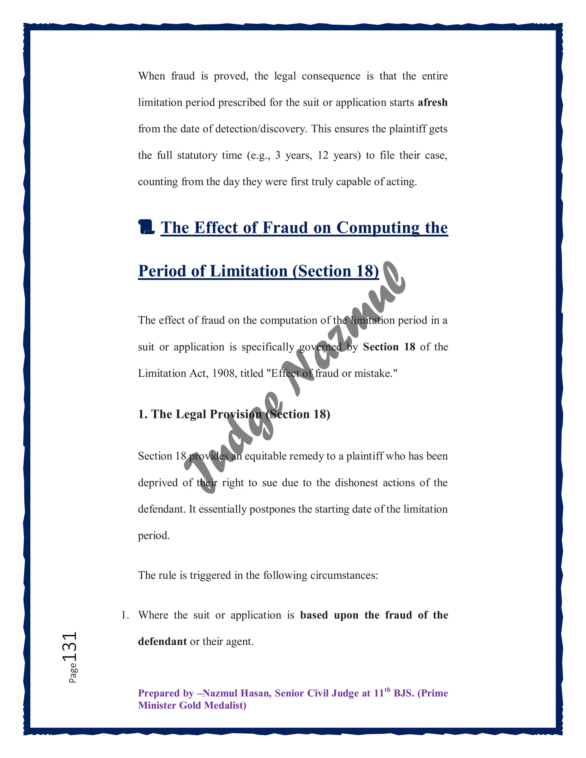 Prepared by –Nazmul Hasan, Senior Civil Judge at 11th
BJS. (Prime
Minister Gold Medalist)
Page
131 When fraud is proved, the legal consequence is that the entire
limitation period prescribed for the suit or application starts afresh
from the date of detection/discovery. This ensures the plaintiff gets
the full statutory time (e.g., 3 years, 12 years) to file their case,
counting from the day they were first truly capable of acting.
📜 The Effect of Fraud on Computing the
Period of Limitation (Section 18)
The effect of fraud on the computation of the limitation period in a
suit or application is specifically governed by Section 18 of the
Limitation Act, 1908, titled "Effect of fraud or mistake."
1. The Legal Provision (Section 18)
Section 18 provides an equitable remedy to a plaintiff who has been
deprived of their right to sue due to the dishonest actions of the
defendant. It essentially postpones the starting date of the limitation
period.
The rule is triggered in the following circumstances:
1. Where the suit or application is based upon the fraud of the
defendant or their agent.
 
