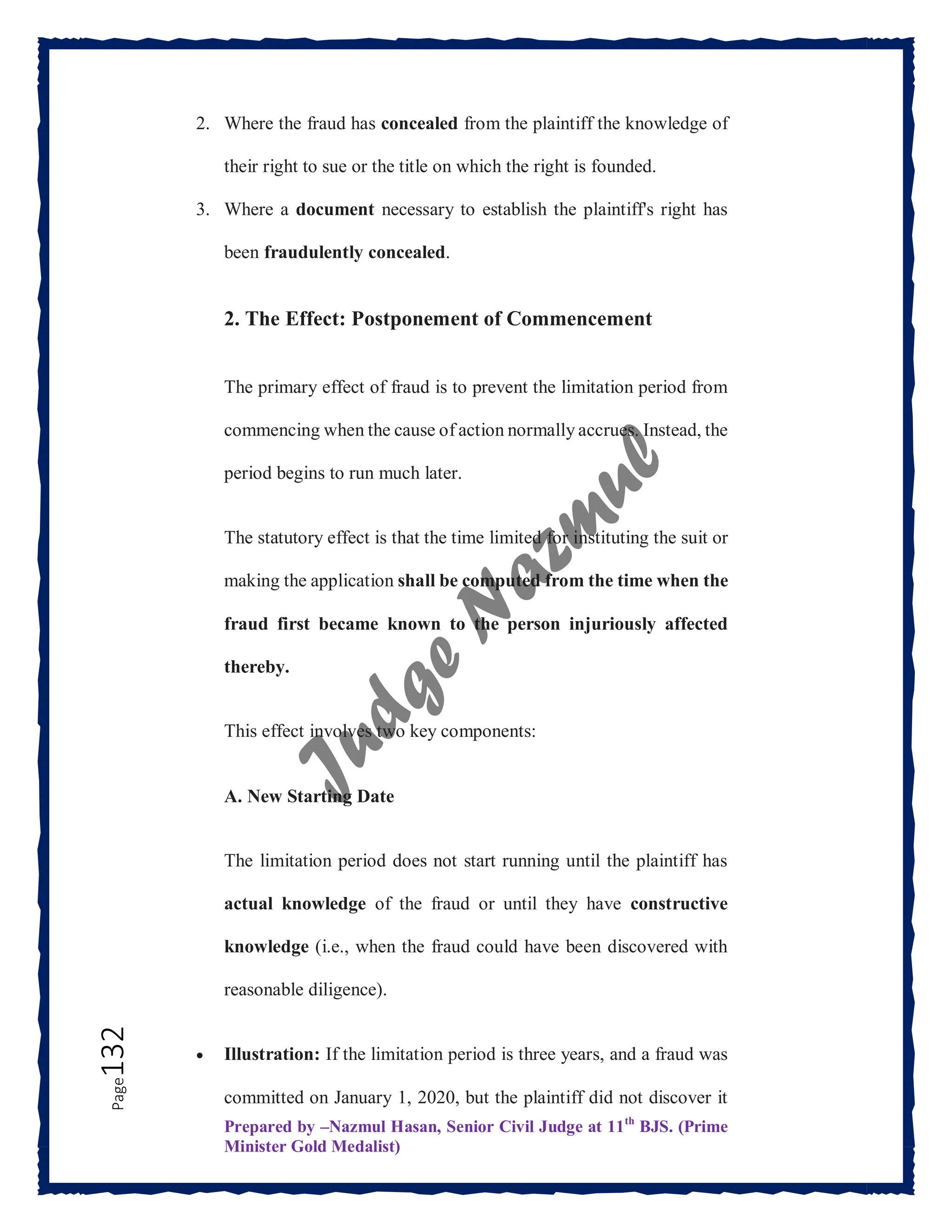 Prepared by –Nazmul Hasan, Senior Civil Judge at 11th
BJS. (Prime
Minister Gold Medalist)
Page
132 2. Where the fraud has concealed from the plaintiff the knowledge of
their right to sue or the title on which the right is founded.
3. Where a document necessary to establish the plaintiff's right has
been fraudulently concealed.
2. The Effect: Postponement of Commencement
The primary effect of fraud is to prevent the limitation period from
commencing when the cause of action normally accrues. Instead, the
period begins to run much later.
The statutory effect is that the time limited for instituting the suit or
making the application shall be computed from the time when the
fraud first became known to the person injuriously affected
thereby.
This effect involves two key components:
A. New Starting Date
The limitation period does not start running until the plaintiff has
actual knowledge of the fraud or until they have constructive
knowledge (i.e., when the fraud could have been discovered with
reasonable diligence).
 Illustration: If the limitation period is three years, and a fraud was
committed on January 1, 2020, but the plaintiff did not discover it
 