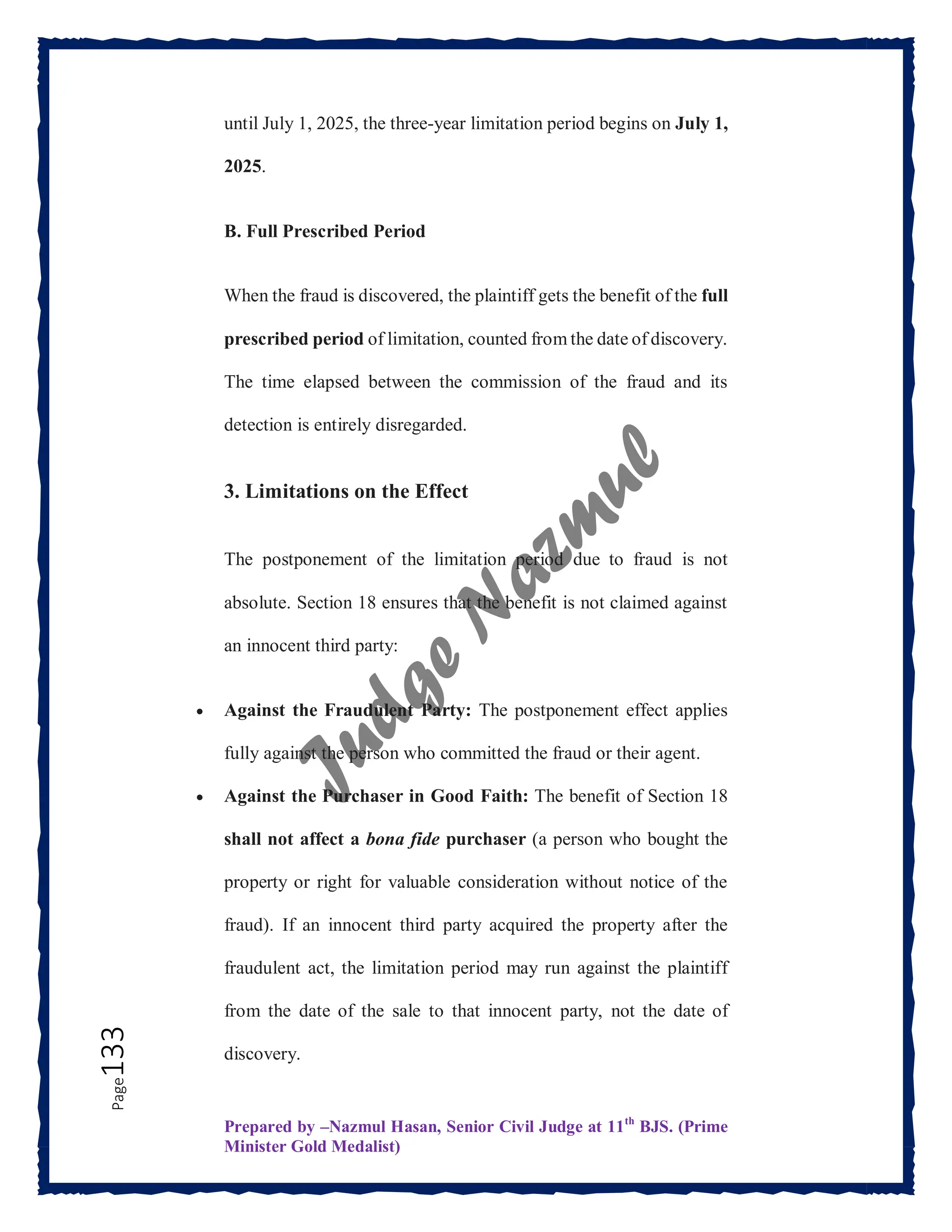 Prepared by –Nazmul Hasan, Senior Civil Judge at 11th
BJS. (Prime
Minister Gold Medalist)
Page
133 until July 1, 2025, the three-year limitation period begins on July 1,
2025.
B. Full Prescribed Period
When the fraud is discovered, the plaintiff gets the benefit of the full
prescribed period of limitation, counted from the date of discovery.
The time elapsed between the commission of the fraud and its
detection is entirely disregarded.
3. Limitations on the Effect
The postponement of the limitation period due to fraud is not
absolute. Section 18 ensures that the benefit is not claimed against
an innocent third party:
 Against the Fraudulent Party: The postponement effect applies
fully against the person who committed the fraud or their agent.
 Against the Purchaser in Good Faith: The benefit of Section 18
shall not affect a bona fide purchaser (a person who bought the
property or right for valuable consideration without notice of the
fraud). If an innocent third party acquired the property after the
fraudulent act, the limitation period may run against the plaintiff
from the date of the sale to that innocent party, not the date of
discovery.
 