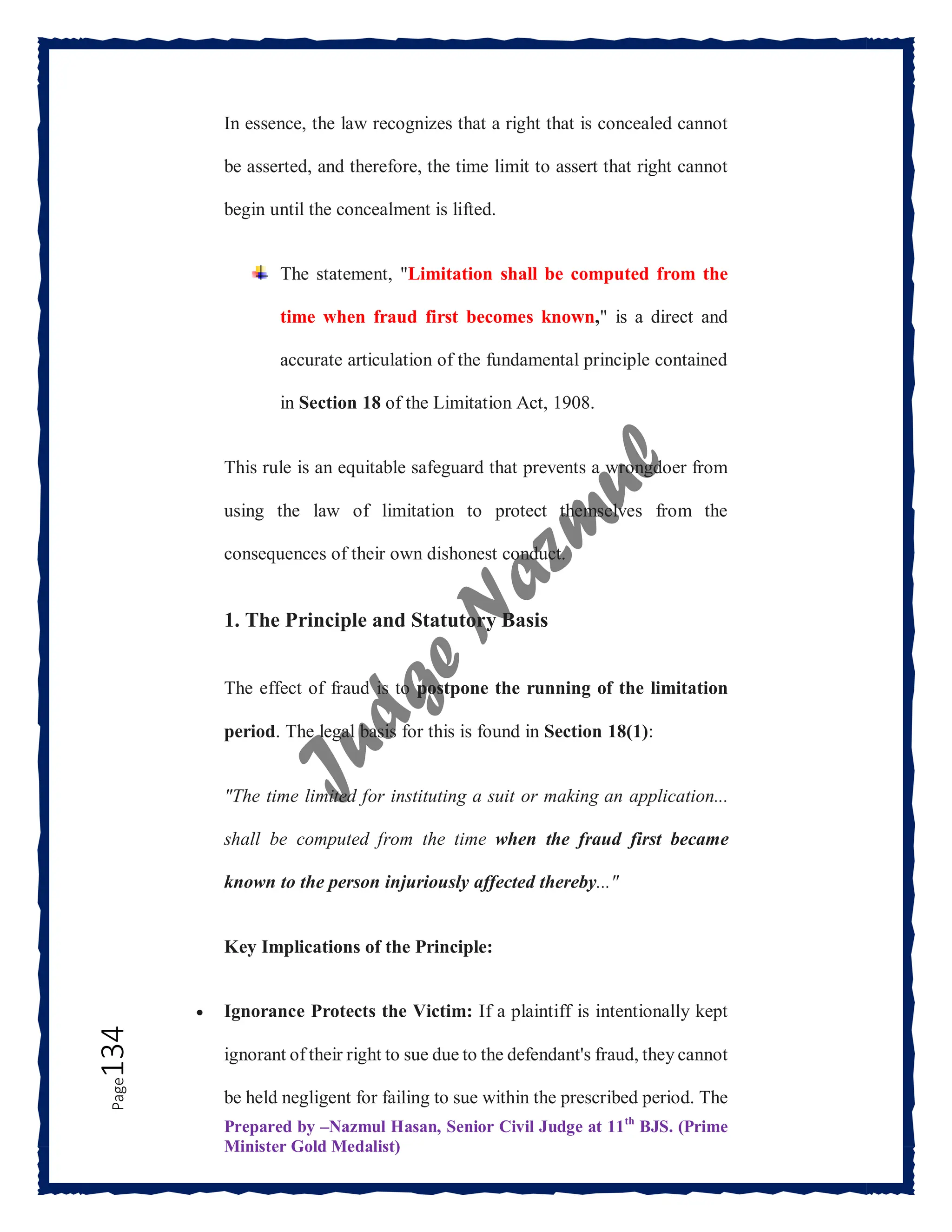 Prepared by –Nazmul Hasan, Senior Civil Judge at 11th
BJS. (Prime
Minister Gold Medalist)
Page
134 In essence, the law recognizes that a right that is concealed cannot
be asserted, and therefore, the time limit to assert that right cannot
begin until the concealment is lifted.
The statement, "Limitation shall be computed from the
time when fraud first becomes known," is a direct and
accurate articulation of the fundamental principle contained
in Section 18 of the Limitation Act, 1908.
This rule is an equitable safeguard that prevents a wrongdoer from
using the law of limitation to protect themselves from the
consequences of their own dishonest conduct.
1. The Principle and Statutory Basis
The effect of fraud is to postpone the running of the limitation
period. The legal basis for this is found in Section 18(1):
"The time limited for instituting a suit or making an application...
shall be computed from the time when the fraud first became
known to the person injuriously affected thereby..."
Key Implications of the Principle:
 Ignorance Protects the Victim: If a plaintiff is intentionally kept
ignorant of their right to sue due to the defendant's fraud, they cannot
be held negligent for failing to sue within the prescribed period. The
 