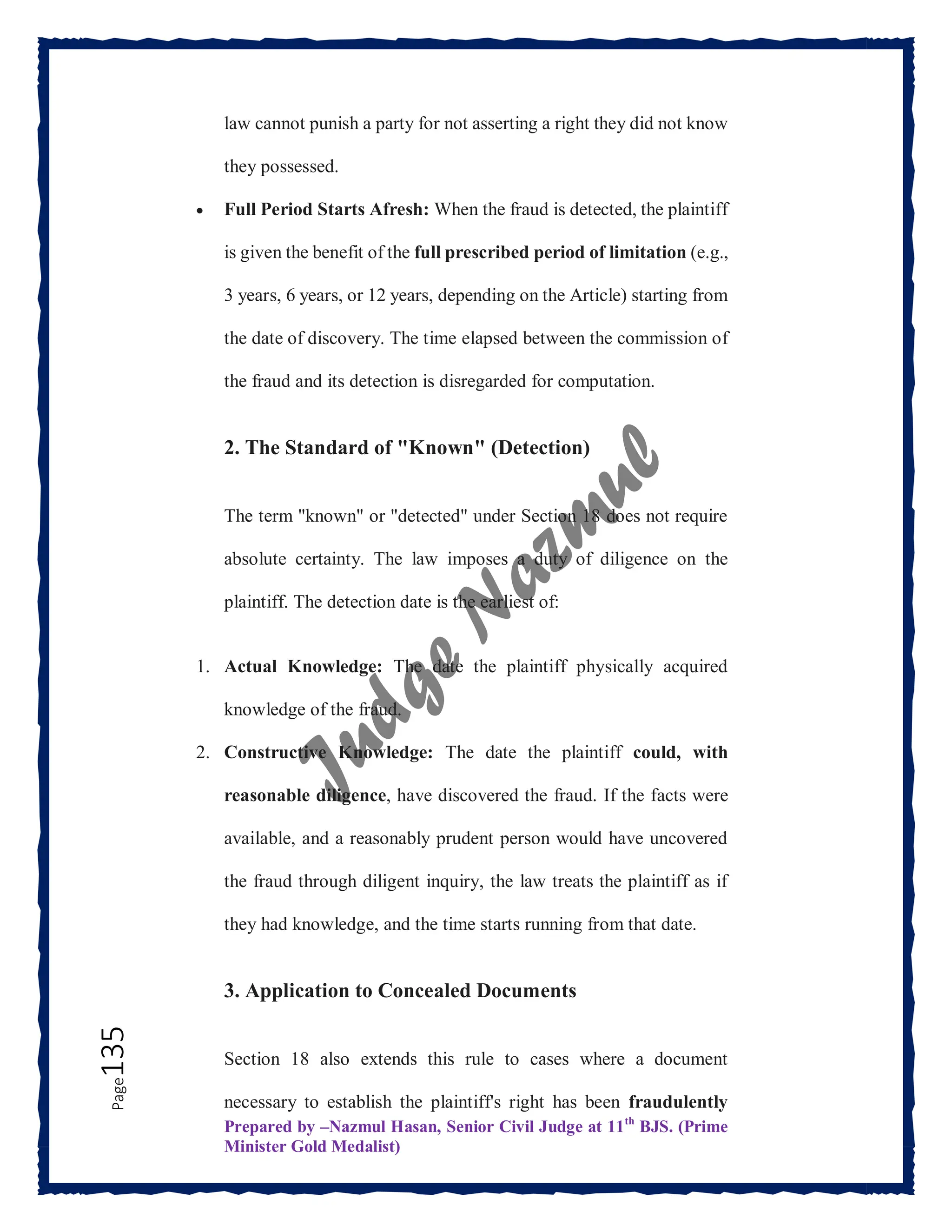 Prepared by –Nazmul Hasan, Senior Civil Judge at 11th
BJS. (Prime
Minister Gold Medalist)
Page
135 law cannot punish a party for not asserting a right they did not know
they possessed.
 Full Period Starts Afresh: When the fraud is detected, the plaintiff
is given the benefit of the full prescribed period of limitation (e.g.,
3 years, 6 years, or 12 years, depending on the Article) starting from
the date of discovery. The time elapsed between the commission of
the fraud and its detection is disregarded for computation.
2. The Standard of "Known" (Detection)
The term "known" or "detected" under Section 18 does not require
absolute certainty. The law imposes a duty of diligence on the
plaintiff. The detection date is the earliest of:
1. Actual Knowledge: The date the plaintiff physically acquired
knowledge of the fraud.
2. Constructive Knowledge: The date the plaintiff could, with
reasonable diligence, have discovered the fraud. If the facts were
available, and a reasonably prudent person would have uncovered
the fraud through diligent inquiry, the law treats the plaintiff as if
they had knowledge, and the time starts running from that date.
3. Application to Concealed Documents
Section 18 also extends this rule to cases where a document
necessary to establish the plaintiff's right has been fraudulently
 