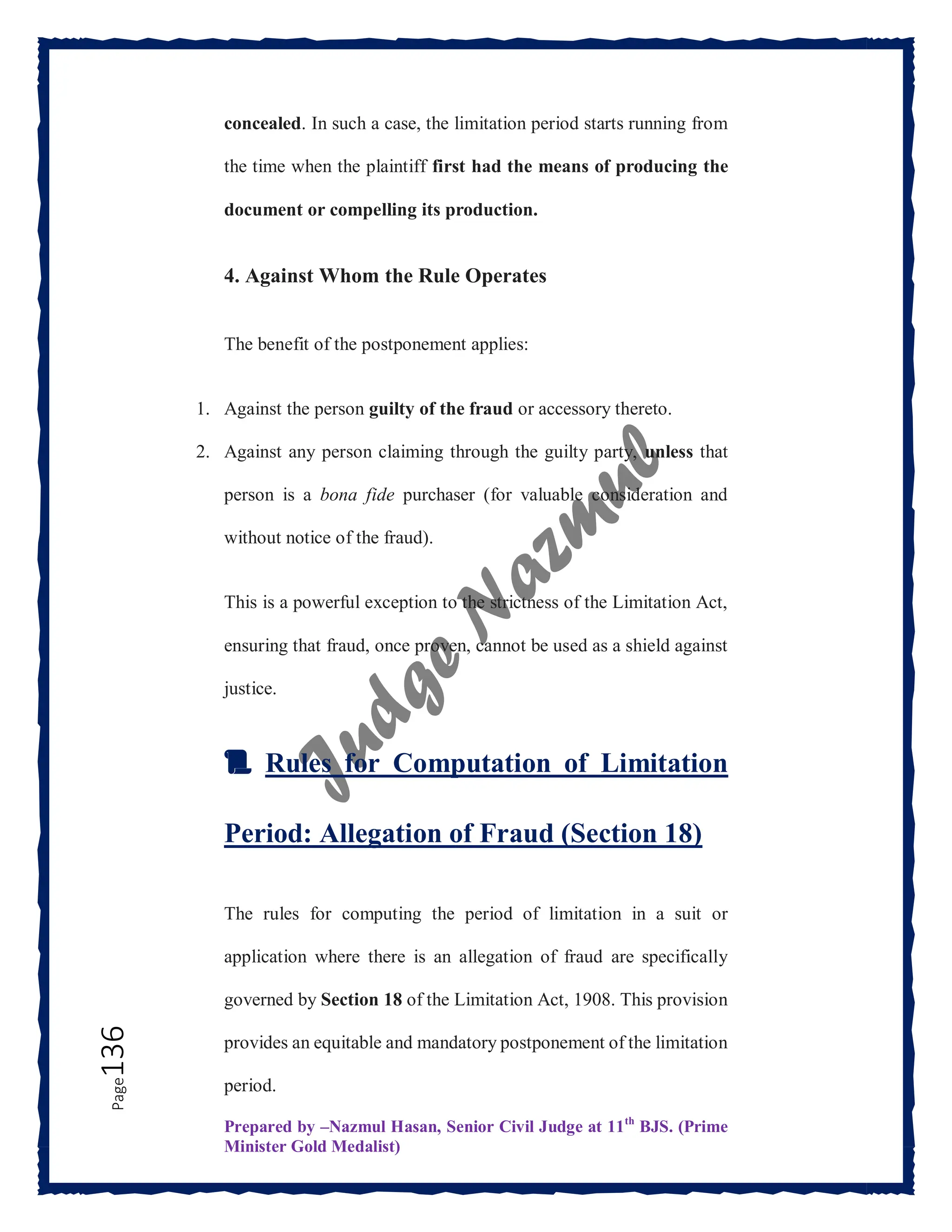 Prepared by –Nazmul Hasan, Senior Civil Judge at 11th
BJS. (Prime
Minister Gold Medalist)
Page
136 concealed. In such a case, the limitation period starts running from
the time when the plaintiff first had the means of producing the
document or compelling its production.
4. Against Whom the Rule Operates
The benefit of the postponement applies:
1. Against the person guilty of the fraud or accessory thereto.
2. Against any person claiming through the guilty party, unless that
person is a bona fide purchaser (for valuable consideration and
without notice of the fraud).
This is a powerful exception to the strictness of the Limitation Act,
ensuring that fraud, once proven, cannot be used as a shield against
justice.
📜 Rules for Computation of Limitation
Period: Allegation of Fraud (Section 18)
The rules for computing the period of limitation in a suit or
application where there is an allegation of fraud are specifically
governed by Section 18 of the Limitation Act, 1908. This provision
provides an equitable and mandatory postponement of the limitation
period.
 