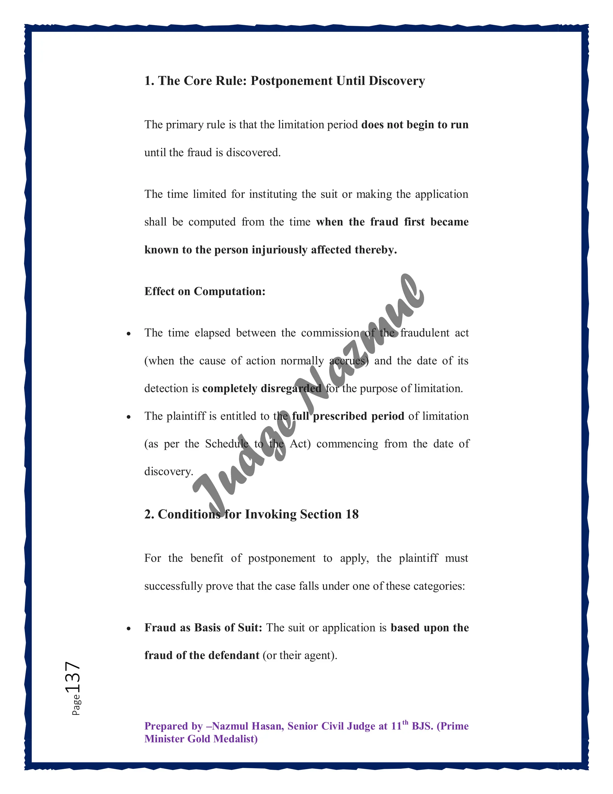 Prepared by –Nazmul Hasan, Senior Civil Judge at 11th
BJS. (Prime
Minister Gold Medalist)
Page
137 1. The Core Rule: Postponement Until Discovery
The primary rule is that the limitation period does not begin to run
until the fraud is discovered.
The time limited for instituting the suit or making the application
shall be computed from the time when the fraud first became
known to the person injuriously affected thereby.
Effect on Computation:
 The time elapsed between the commission of the fraudulent act
(when the cause of action normally accrues) and the date of its
detection is completely disregarded for the purpose of limitation.
 The plaintiff is entitled to the full prescribed period of limitation
(as per the Schedule to the Act) commencing from the date of
discovery.
2. Conditions for Invoking Section 18
For the benefit of postponement to apply, the plaintiff must
successfully prove that the case falls under one of these categories:
 Fraud as Basis of Suit: The suit or application is based upon the
fraud of the defendant (or their agent).
 