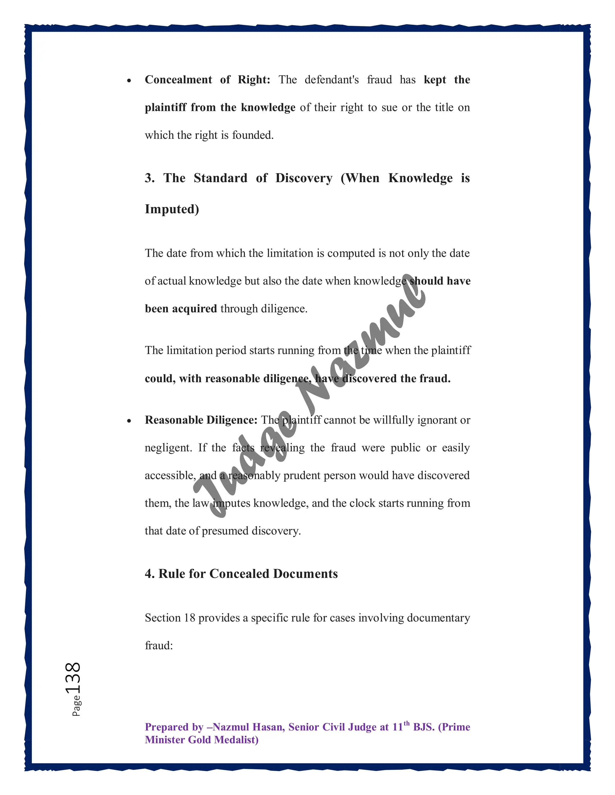 Prepared by –Nazmul Hasan, Senior Civil Judge at 11th
BJS. (Prime
Minister Gold Medalist)
Page
138  Concealment of Right: The defendant's fraud has kept the
plaintiff from the knowledge of their right to sue or the title on
which the right is founded.
3. The Standard of Discovery (When Knowledge is
Imputed)
The date from which the limitation is computed is not only the date
of actual knowledge but also the date when knowledge should have
been acquired through diligence.
The limitation period starts running from the time when the plaintiff
could, with reasonable diligence, have discovered the fraud.
 Reasonable Diligence: The plaintiff cannot be willfully ignorant or
negligent. If the facts revealing the fraud were public or easily
accessible, and a reasonably prudent person would have discovered
them, the law imputes knowledge, and the clock starts running from
that date of presumed discovery.
4. Rule for Concealed Documents
Section 18 provides a specific rule for cases involving documentary
fraud:
 