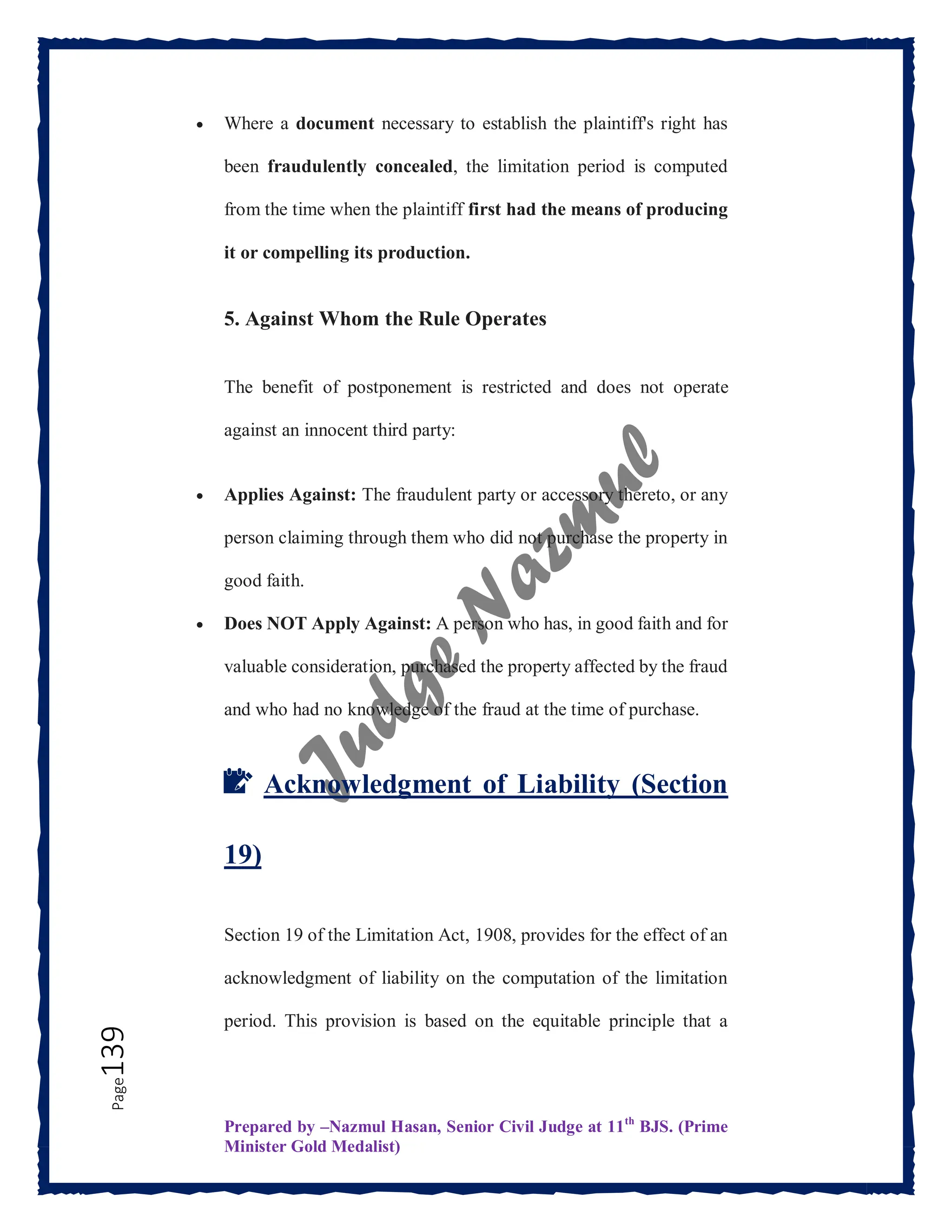 Prepared by –Nazmul Hasan, Senior Civil Judge at 11th
BJS. (Prime
Minister Gold Medalist)
Page
139  Where a document necessary to establish the plaintiff's right has
been fraudulently concealed, the limitation period is computed
from the time when the plaintiff first had the means of producing
it or compelling its production.
5. Against Whom the Rule Operates
The benefit of postponement is restricted and does not operate
against an innocent third party:
 Applies Against: The fraudulent party or accessory thereto, or any
person claiming through them who did not purchase the property in
good faith.
 Does NOT Apply Against: A person who has, in good faith and for
valuable consideration, purchased the property affected by the fraud
and who had no knowledge of the fraud at the time of purchase.
📝 Acknowledgment of Liability (Section
19)
Section 19 of the Limitation Act, 1908, provides for the effect of an
acknowledgment of liability on the computation of the limitation
period. This provision is based on the equitable principle that a
 