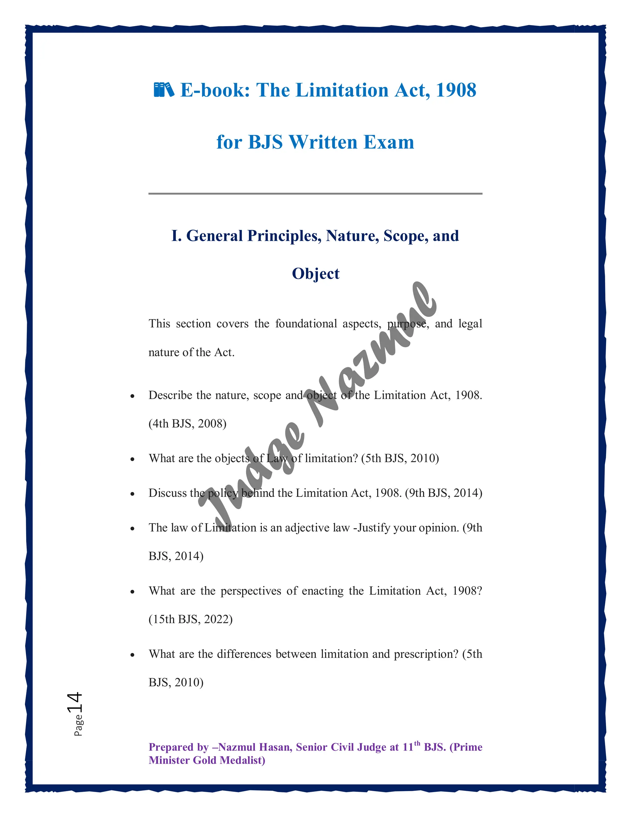 Prepared by –Nazmul Hasan, Senior Civil Judge at 11th
BJS. (Prime
Minister Gold Medalist)
Page
14
📚 E-book: The Limitation Act, 1908
for BJS Written Exam
I. General Principles, Nature, Scope, and
Object
This section covers the foundational aspects, purpose, and legal
nature of the Act.
 Describe the nature, scope and object of the Limitation Act, 1908.
(4th BJS, 2008)
 What are the objects of Law of limitation? (5th BJS, 2010)
 Discuss the policy behind the Limitation Act, 1908. (9th BJS, 2014)
 The law of Limitation is an adjective law -Justify your opinion. (9th
BJS, 2014)
 What are the perspectives of enacting the Limitation Act, 1908?
(15th BJS, 2022)
 What are the differences between limitation and prescription? (5th
BJS, 2010)
 