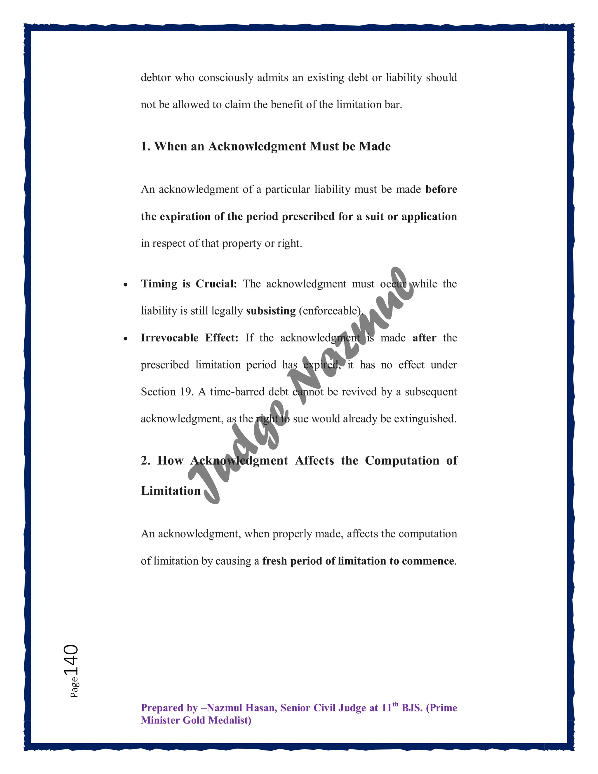 Prepared by –Nazmul Hasan, Senior Civil Judge at 11th
BJS. (Prime
Minister Gold Medalist)
Page
140 debtor who consciously admits an existing debt or liability should
not be allowed to claim the benefit of the limitation bar.
1. When an Acknowledgment Must be Made
An acknowledgment of a particular liability must be made before
the expiration of the period prescribed for a suit or application
in respect of that property or right.
 Timing is Crucial: The acknowledgment must occur while the
liability is still legally subsisting (enforceable).
 Irrevocable Effect: If the acknowledgment is made after the
prescribed limitation period has expired, it has no effect under
Section 19. A time-barred debt cannot be revived by a subsequent
acknowledgment, as the right to sue would already be extinguished.
2. How Acknowledgment Affects the Computation of
Limitation
An acknowledgment, when properly made, affects the computation
of limitation by causing a fresh period of limitation to commence.
 
