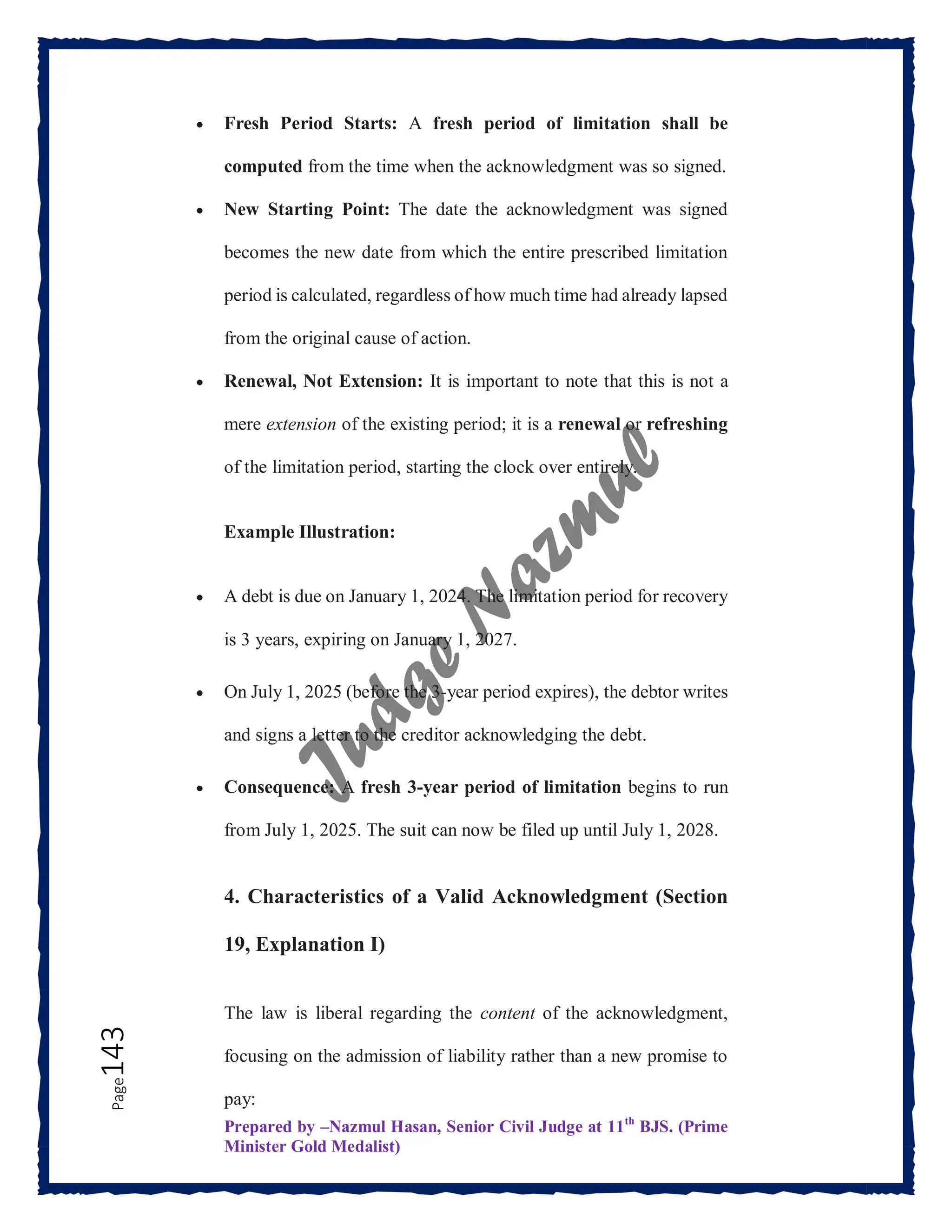 Prepared by –Nazmul Hasan, Senior Civil Judge at 11th
BJS. (Prime
Minister Gold Medalist)
Page
143  Fresh Period Starts: A fresh period of limitation shall be
computed from the time when the acknowledgment was so signed.
 New Starting Point: The date the acknowledgment was signed
becomes the new date from which the entire prescribed limitation
period is calculated, regardless of how much time had already lapsed
from the original cause of action.
 Renewal, Not Extension: It is important to note that this is not a
mere extension of the existing period; it is a renewal or refreshing
of the limitation period, starting the clock over entirely.
Example Illustration:
 A debt is due on January 1, 2024. The limitation period for recovery
is 3 years, expiring on January 1, 2027.
 On July 1, 2025 (before the 3-year period expires), the debtor writes
and signs a letter to the creditor acknowledging the debt.
 Consequence: A fresh 3-year period of limitation begins to run
from July 1, 2025. The suit can now be filed up until July 1, 2028.
4. Characteristics of a Valid Acknowledgment (Section
19, Explanation I)
The law is liberal regarding the content of the acknowledgment,
focusing on the admission of liability rather than a new promise to
pay:
 