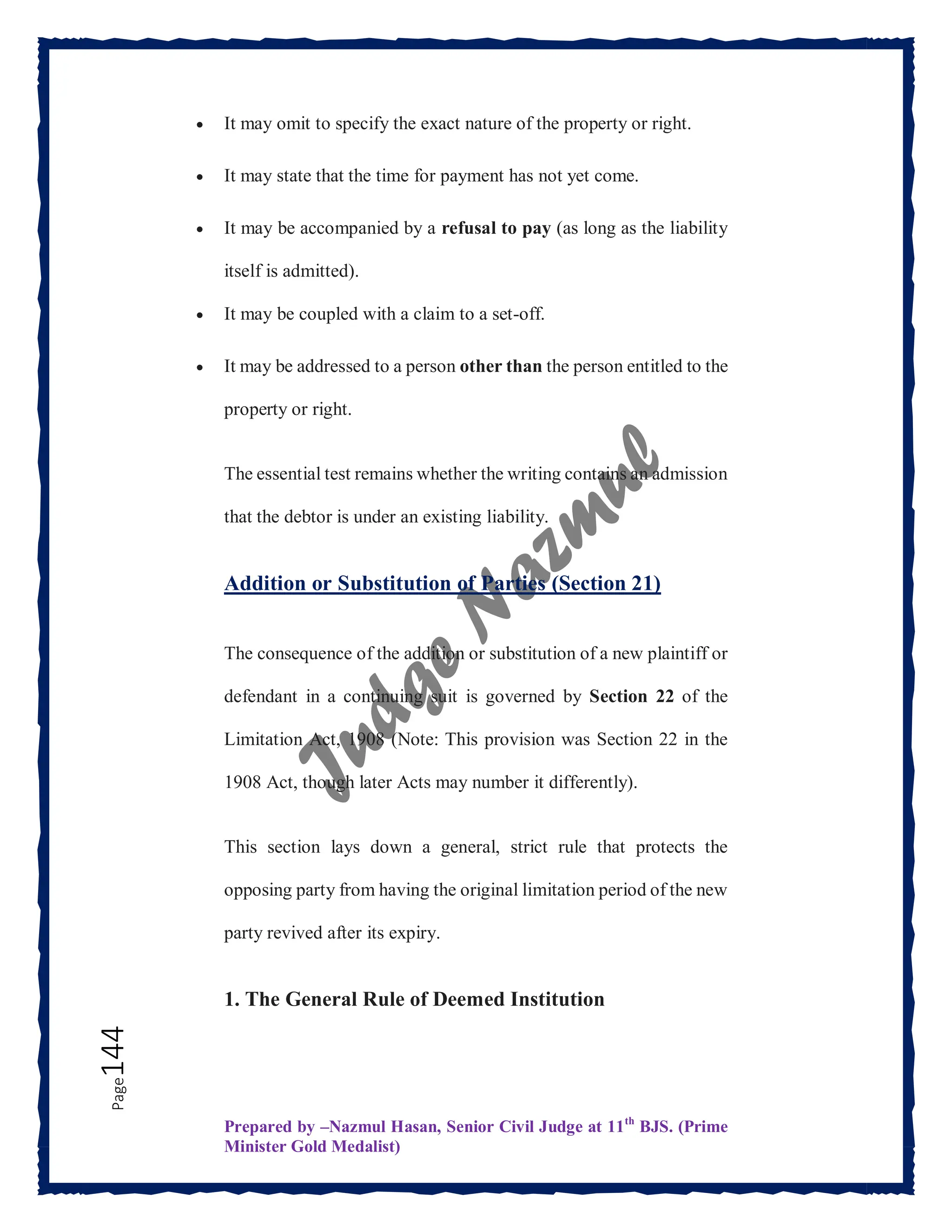 Prepared by –Nazmul Hasan, Senior Civil Judge at 11th
BJS. (Prime
Minister Gold Medalist)
Page
144  It may omit to specify the exact nature of the property or right.
 It may state that the time for payment has not yet come.
 It may be accompanied by a refusal to pay (as long as the liability
itself is admitted).
 It may be coupled with a claim to a set-off.
 It may be addressed to a person other than the person entitled to the
property or right.
The essential test remains whether the writing contains an admission
that the debtor is under an existing liability.
Addition or Substitution of Parties (Section 21)
The consequence of the addition or substitution of a new plaintiff or
defendant in a continuing suit is governed by Section 22 of the
Limitation Act, 1908 (Note: This provision was Section 22 in the
1908 Act, though later Acts may number it differently).
This section lays down a general, strict rule that protects the
opposing party from having the original limitation period of the new
party revived after its expiry.
1. The General Rule of Deemed Institution
 