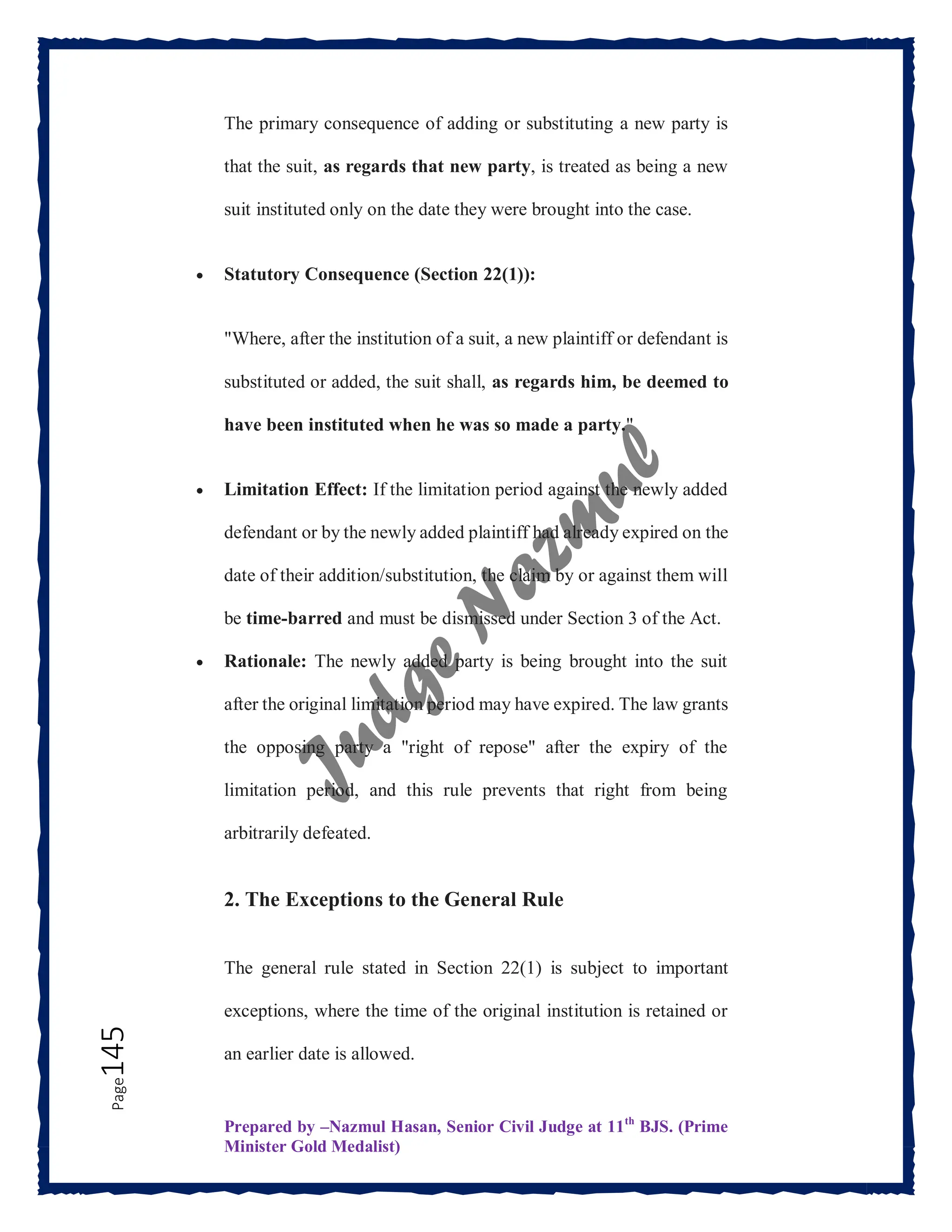 Prepared by –Nazmul Hasan, Senior Civil Judge at 11th
BJS. (Prime
Minister Gold Medalist)
Page
145 The primary consequence of adding or substituting a new party is
that the suit, as regards that new party, is treated as being a new
suit instituted only on the date they were brought into the case.
 Statutory Consequence (Section 22(1)):
"Where, after the institution of a suit, a new plaintiff or defendant is
substituted or added, the suit shall, as regards him, be deemed to
have been instituted when he was so made a party."
 Limitation Effect: If the limitation period against the newly added
defendant or by the newly added plaintiff had already expired on the
date of their addition/substitution, the claim by or against them will
be time-barred and must be dismissed under Section 3 of the Act.
 Rationale: The newly added party is being brought into the suit
after the original limitation period may have expired. The law grants
the opposing party a "right of repose" after the expiry of the
limitation period, and this rule prevents that right from being
arbitrarily defeated.
2. The Exceptions to the General Rule
The general rule stated in Section 22(1) is subject to important
exceptions, where the time of the original institution is retained or
an earlier date is allowed.
 